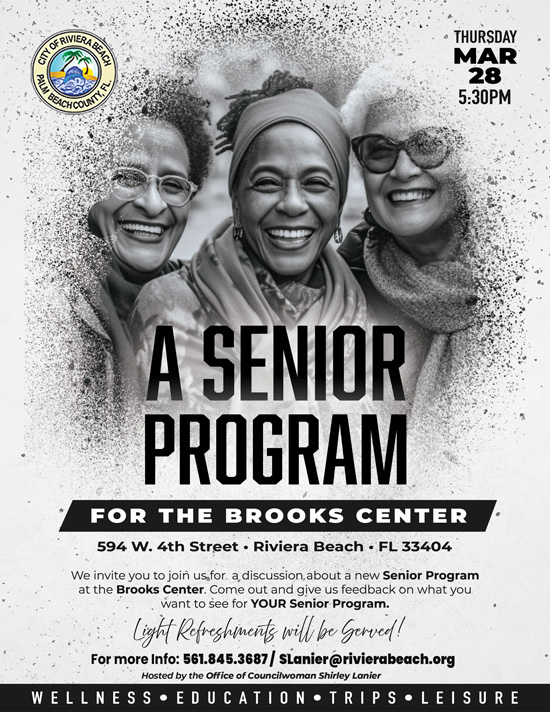A SENIOR PROGRAM FOR THE BROOKS CENTER 594 W. 4th Street • Riviera Beach • FL 33404 We invite you to join us,for a discussion, about a new Senior Program at the Brooks Center. Come out and give us feedback on what you want to see for YOUR Senior Program. Light Refreshments will be Gerved! For more Info: 561.845.3687 / SLanier@rivierabeach.org Hosted by the Office of Councilwoman Shirley Lanier