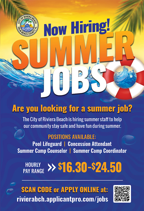 Now Hiring! SUMMER JOBS Are you looking for a summer job? The City of Riviera Beach is hiring summer staff to help our community stay safe and have fun during summer. POSITIONS AVAILABLE: Pool Lifeguard | Concession Attendant Summer Camp Counselor | Summer Camp Coordinator HOURLY PAY RANGE $16.30-$24.50 SCAN CODE or APPLY ONLINE at: rivierabch.applicantpro.com/jobs