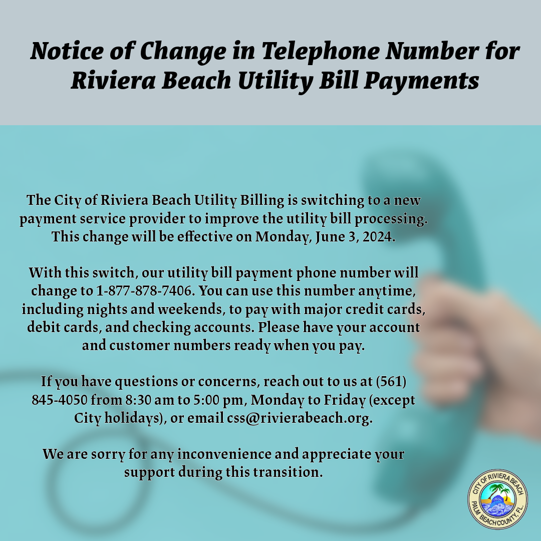 The City of Riviera Beach Utility Billing is switching to a new payment service provider to improve the utility bill processing. This change will be effective on Monday, June 3, 2024. With this switch, our utility bill payment phone number will change to 1-877-878-7406. You can use this number anytime, including nights and weekends, to pay with major credit cards, debit cards, and checking accounts. Please have your account and customer numbers ready when you pay. If you have questions or concerns, reach out to us at (561) 845-4050 from 8:30 am to 5:00 pm, Monday to Friday (except City holidays), or email css@rivierabeach.org. We are sorry for any inconvenience and appreciate your support during this transition.