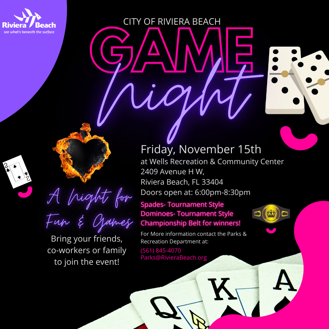 CITY OF RIVIERA BEACH GAME rian A hight for Fun & Games Bring your friends, co-workers or family to join the event! Friday, November 15th at Wells Recreation & Community Center 2409 Avenue H W, Riviera Beach, FL 33404 Doors open at: 6:00pm-8:30pm Spades- Tournament Style Dominoes- Tournament Style ???? Championship Belt for winners! For More information contact the Parks & Recreation Department at: (561) 845-4070 Parks@RivieraBeach.org 