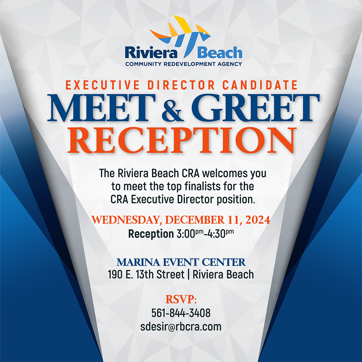 EXECUTIVE DIRECTOR CANDIDATE MEET & GREET RECEPTION The Riviera Beach CRA welcomes you to meet the top finalists for the CRA Executive Director position. WEDNESDAY, DECEMBER 11, 2024 Reception 3:000m_4:300m MARINA EVENT CENTER 190 E. 13th Street | Riviera Beach RSVP: 561-844-3408 sdesir@rbcra.com