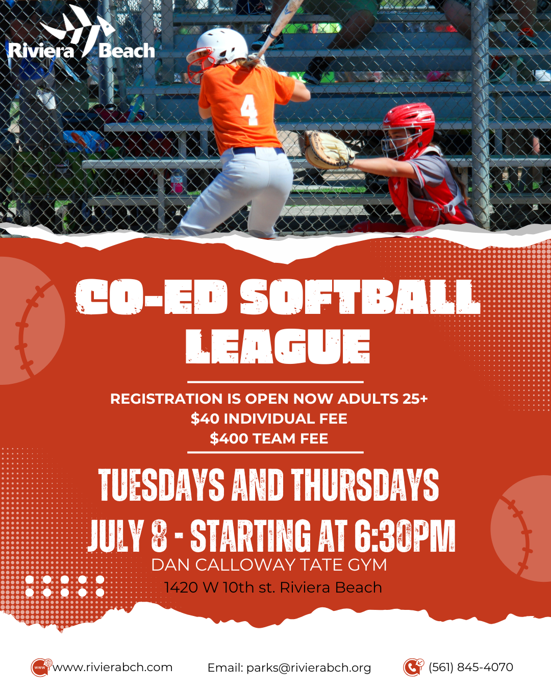 CO-ED SOFTBALL LEAGUE REGISTRATION IS OPEN NOW ADULTS 25+ $40 INDIVIDUAL FEE $400 TEAM FEE TUESDAYS AND THURSDAYS JULY 8 - STARTING AT 6:30PM DAN CALLOWAY TATE GYM 1420 W 10th st. Riviera Beach www.rivierabch.com Email: parks@rivierabch.org (561) 845-4070