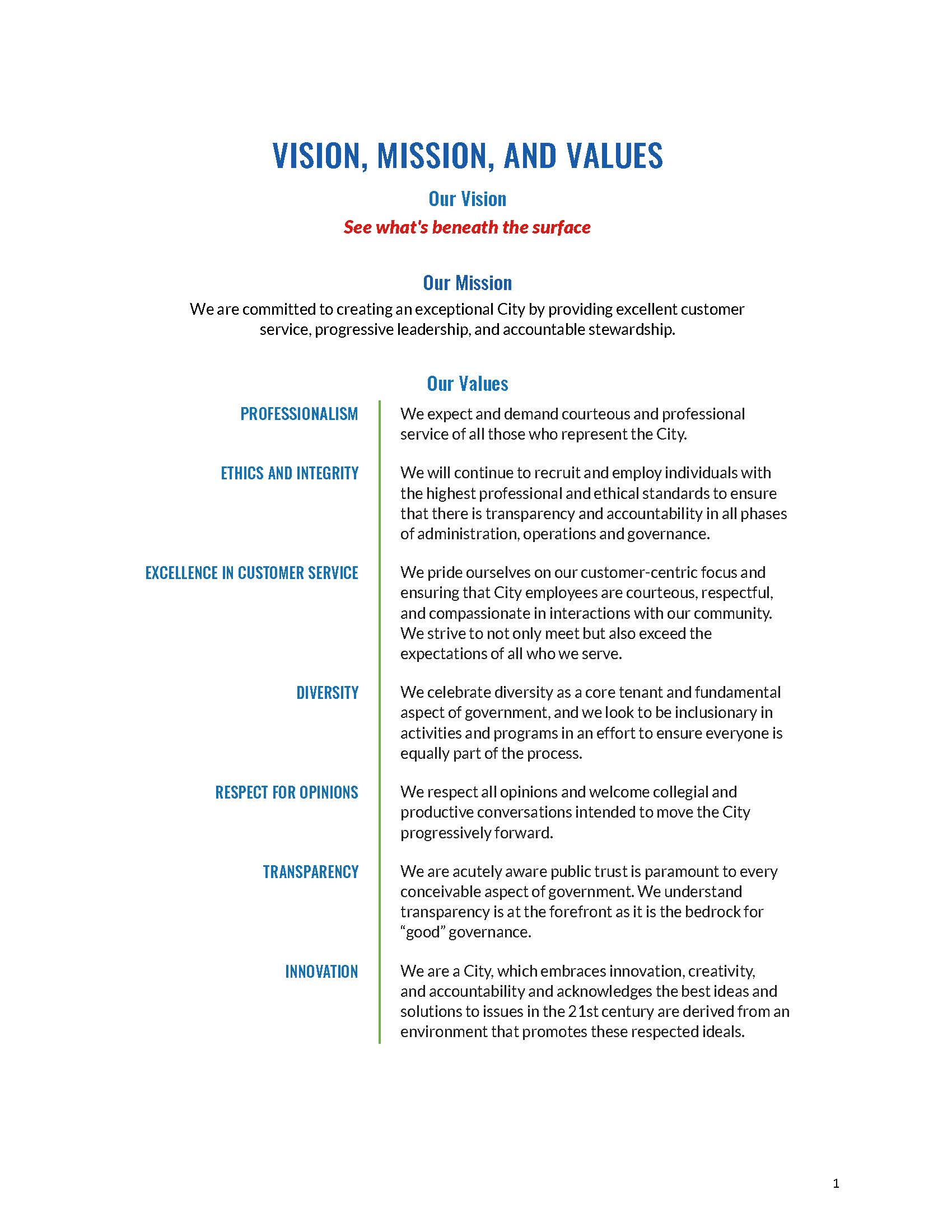 VISION, MISSION, AND VALUES Our Vision See what's beneath the surface Our Mission We are committed to creating an exceptional City by providing excellent customer service, progressive leadership, and accountable stewardship. Our Values PROFESSIONALISM We expect and demand courteous and professional service of all those who represent the City. ETHICS AND INTEGRITY We will continue to recruit and employ individuals with the highest professional and ethical standards to ensure that there is transparency and accountability in all phases of administration, operations and governance. EXCELLENCE IN CUSTOMER SERVICE We pride ourselves on our customer-centric focus and ensuring that City employees are courteous, respectful, and compassionate in interactions with our community. We strive to not only meet but also exceed the expectations of all who we serve. DIVERSITY We celebrate diversity as a core tenant and fundamental aspect of government, and we look to be inclusionary in activities and programs in an effort to ensure everyone is equally part of the process. RESPECT FOR OPINIONS We respect all opinions and welcome collegial and productive conversations intended to move the City progressively forward. TRANSPARENCY We are acutely aware public trust is paramount to every conceivable aspect of government. We understand transparency is at the forefront as it is the bedrock for “good” governance. INNOVATION We are a City, which embraces innovation, creativity, and accountability and acknowledges the best ideas and solutions to issues in the 21st century are derived from