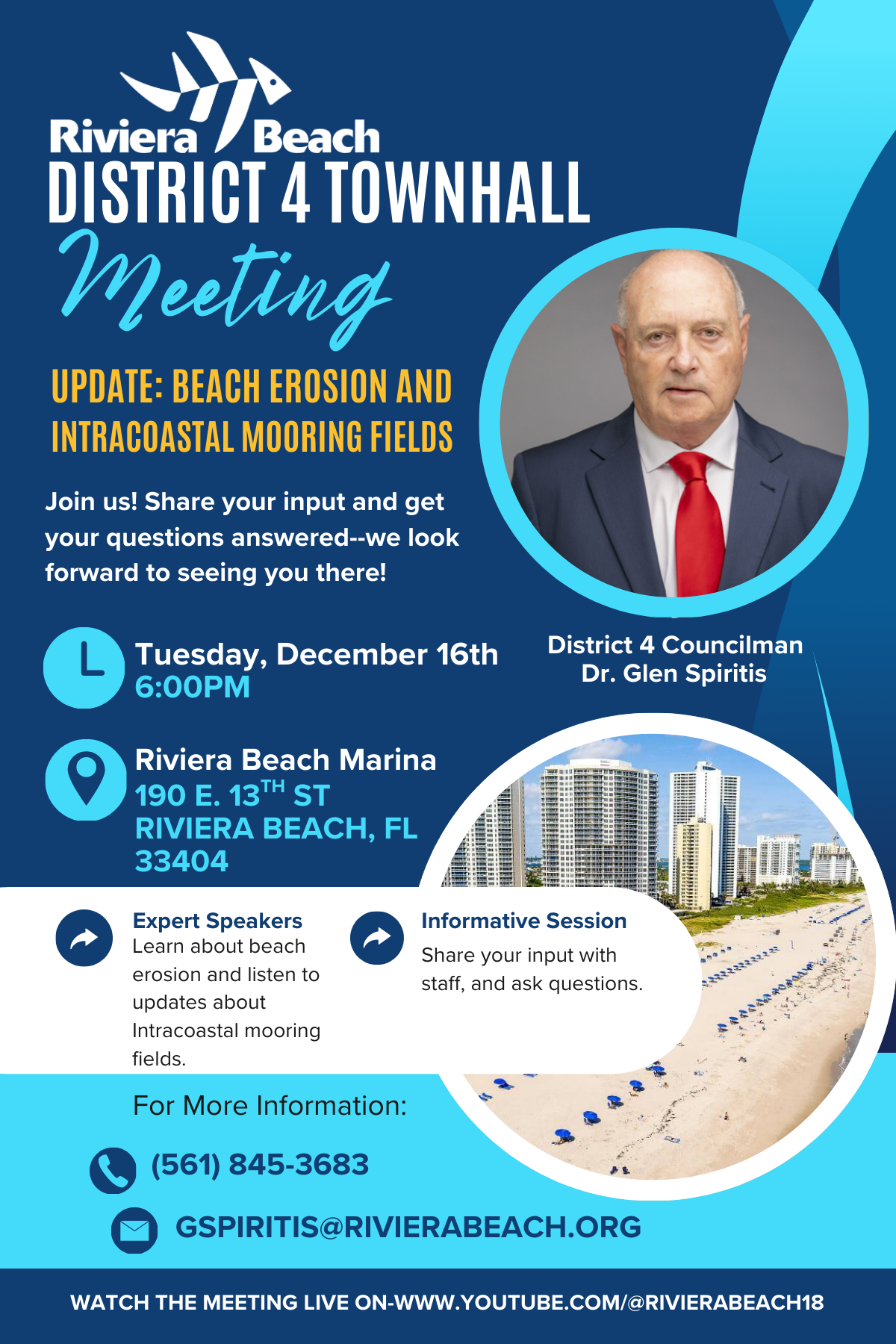 DISTRICT 4 TOWNHALL Meeting UPDATE: BEACH EROSION AND INTRACOASTAL MOORING FIELDS Join us! Share your input and get your questions answered--we look forward to seeing you there! Tuesday, December 16th 6:00PM District 4 Councilman Dr. Glen Spiritis Riviera Beach Marina 190 E. 13TH ST RIVIERA BEACH, FL 33404 Expert Speakers Learn about beach erosion and listen to updates about Intracoastal mooring fields. Informative Session Share your input with staff, and ask questions. For More Information: (561) 845-3683 SPIRITIS@RIVIERABEACH.ORG WATCH THE MEETING LIVE ON-WWW.YOUTUBE.COM/@RIVERABEACH18