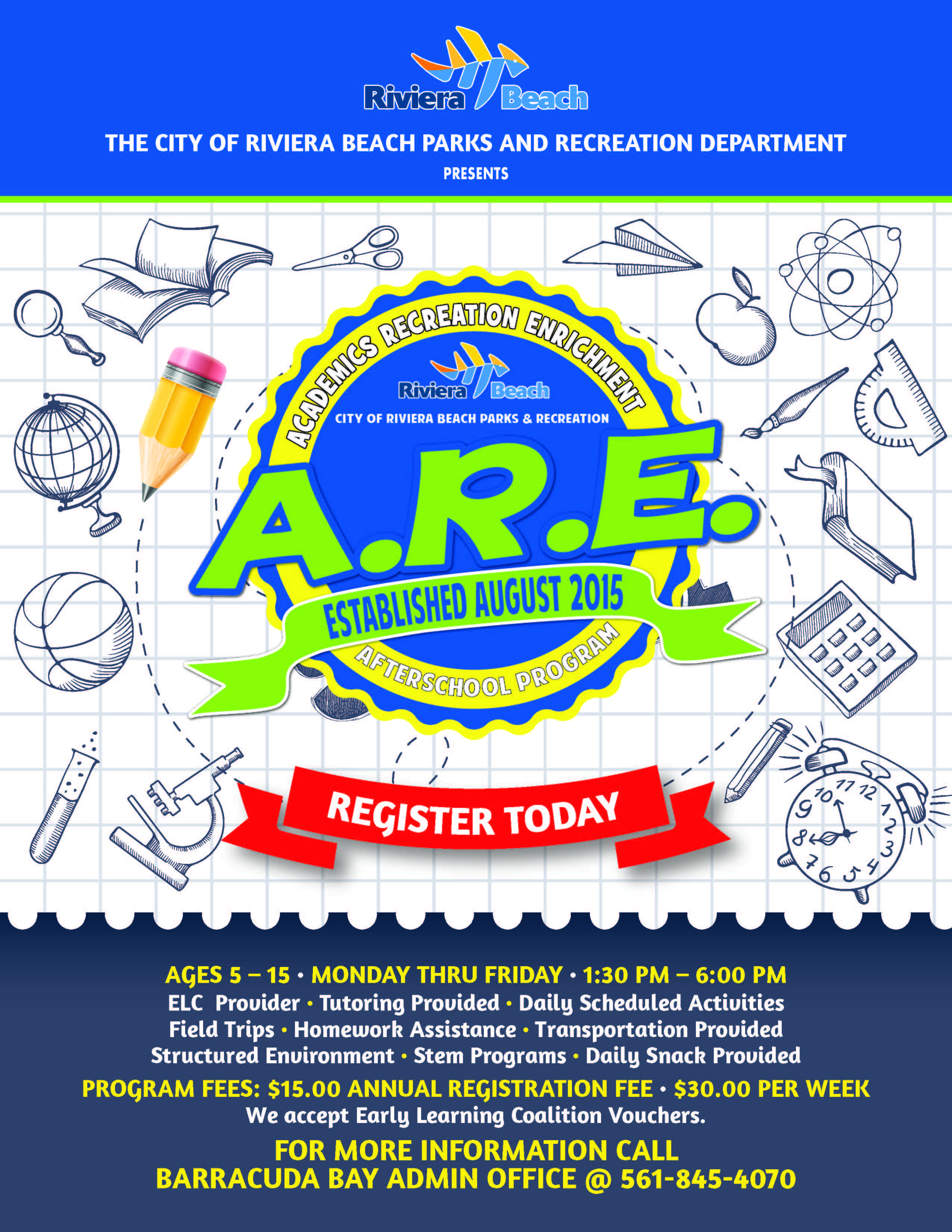 THE CITY OF RIVIERA BEACH PARKS AND RECREATION DEPARTMENT PRESENTS Riviera Beach CITY OF RIVIERA BEACH PARKS & RECREATION APE ESTABLISHED AUGUST 2015 REGISTER TODAY 10 9 7 3 54 AGES 5 - 15 • MONDAY THRU FRIDAY • 1:30 PM - 6:00 PM ELC Provider • Tutoring Provided • Daily Scheduled Activities Field Trips • Homework Assistance • Transportation Provided Structured Environment • Stem Programs • Daily Snack Provided PROGRAM FEES: $15.00 ANNUAL REGISTRATION FEE • $30.00 PER WEEK We accept Early Learning Coalition Vouchers. FOR MORE INFORMATION CALL BARRACUDA BAY ADMIN OFFICE @ 561-845-4070