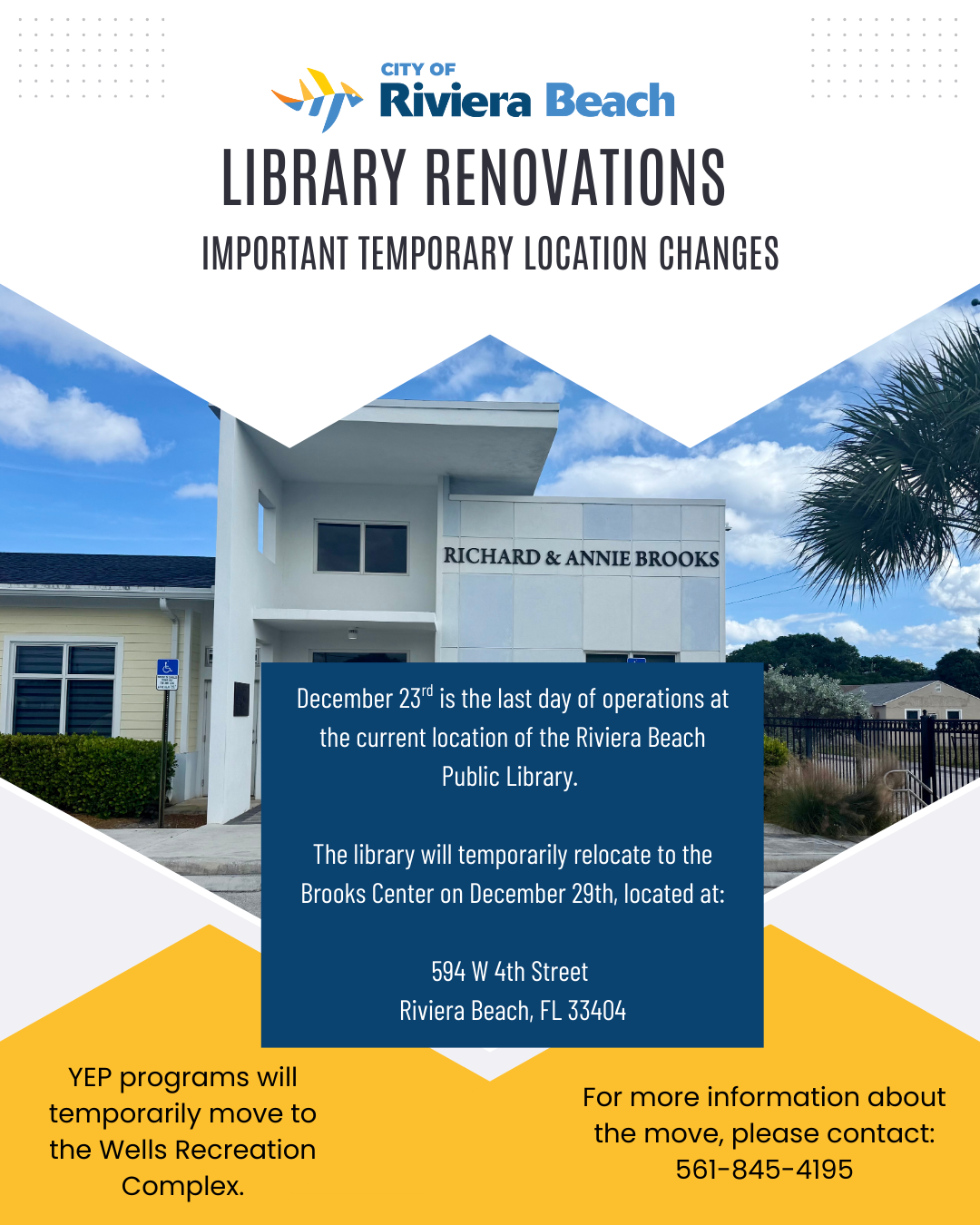LIBRARY RENOVATIONS IMPORTANT TEMPORARY LOCATION CHANGES RICHARD & ANNIE BROOKS December 23" is the last day of operations at the current location of the Riviera Beach Public Library. The library will temporarily relocate to the Brooks Center on December 29th, located at: 594 W 4th Street Riviera Beach, FL 33404 YEP programs will temporarily move to the Wells Recreation Complex. For more information about the move, please contact: 561-845-4195