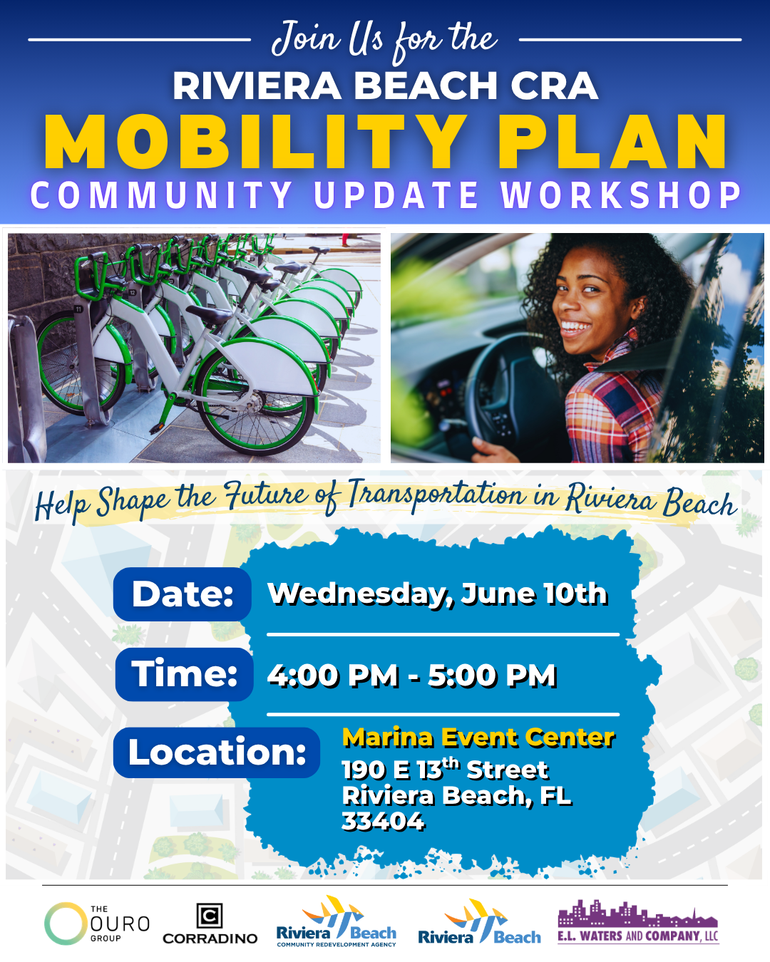 Join Us for the RIVIERA BEACH CRA MOBILITY PLAN COMMUNITY UPDATE WORKSHOP Help Shape the Zuture of Transportation in Riviera Beach Date: Time: Location: Wednesday, June 10th 4:00 PM - 5:00 PM Marina Event Center 190 E 13th Street Riviera Beach, FL 33404 THE OURO GROUP CORRADINO Riviera Beach Riviera 'Beach E.L. WATERS AND COMPANY, LLC Join Us for the RIVIERA BEACH CRA MOBILITY PLAN COMMUNITY UPDATE WORKSHOP Help Shape the Zuture of Transportation in Riviera Beach Date: Time: Location: Wednesday, June 10th 4:00 PM - 5:00 PM Marina Event Center 190 E 13th Street Riviera Beach, FL 33404 THE OURO GROUP CORRADINO Riviera Beach Riviera 'Beach E.L. WATERS AND COMPANY, LLC