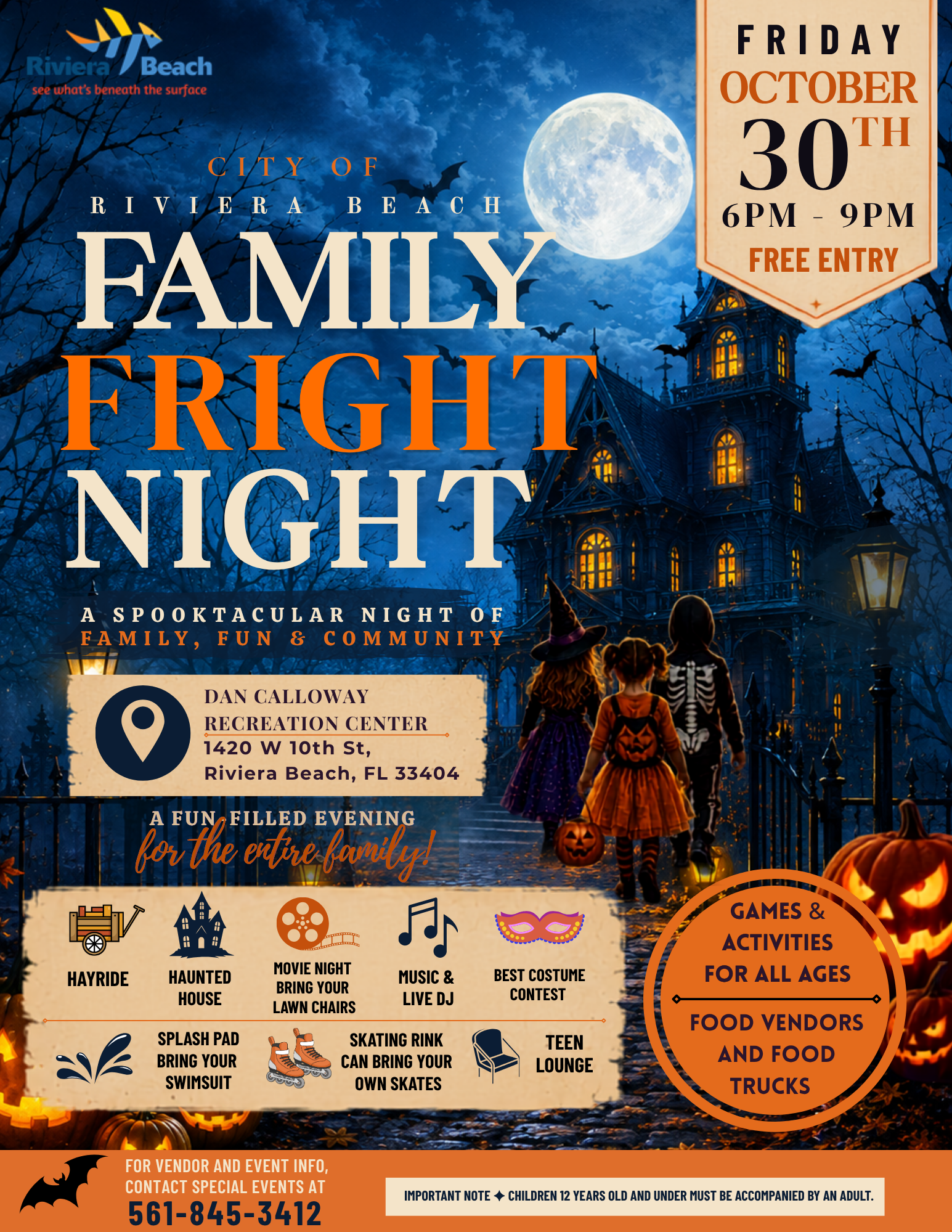 FRIDAY OCTOBER 30H 6PM - 9PM FREE ENTRY CITY OF RIVIERABE ACH FAMILY FRIGHT NIGHT A SPOOKTACULAR NIGHT OF FAMILY, FUN & COMMUNITY DAN CALLOWAY RECREATION CENTER 1420 W 10th St, Riviera Beach, FL 33404 A FUN FILLED EVENING for the entire family. HAYRIDE HAUNTED HOUSE SPLASH PAD BRING YOUR SWIMSUIT MOVIE NIGHT BRING YOUR LAWN CHAIRS MUSIC & LIVE DJ SKATING RINK CAN BRING YOUR OWN SKATES BEST COSTUME CONTEST TEEN LOUNGE GAMES & ACTIVITIES FOR ALL AGES FOOD VENDORS AND FOOD TRUCKS FOR VENDOR AND EVENT INFO, CONTACT SPECIAL EVENTS AT 561-845-3412 IMPORTANT NOTE + CHILDREN 12 YEARS OLD AND UNDER MUST BE ACCOMPANIED BY AN ADULT. FRIDAY OCTOBER 30H 6PM - 9PM FREE ENTRY CITY OF RIVIERABE ACH FAMILY FRIGHT NIGHT A SPOOKTACULAR NIGHT OF FAMILY, FUN & COMMUNITY DAN CALLOWAY RECREATION CENTER 1420 W 10th St, Riviera Beach, FL 33404 A FUN FILLED EVENING for the entire family. HAYRIDE HAUNTED HOUSE SPLASH PAD BRING YOUR SWIMSUIT MOVIE NIGHT BRING YOUR LAWN CHAIRS MUSIC & LIVE DJ SKATING RINK CAN BRING YOUR OWN SKATES BEST COSTUME CONTEST TEEN LOUNGE GAMES & ACTIVITIES FOR ALL AGES FOOD VENDORS AND FOOD TRUCKS FOR VENDOR AND EVENT INFO, CONTACT SPECIAL EVENTS AT 561-845-3412 IMPORTANT NOTE + CHILDREN 12 YEARS OLD AND UNDER MUST BE ACCOMPANIED BY AN ADULT.