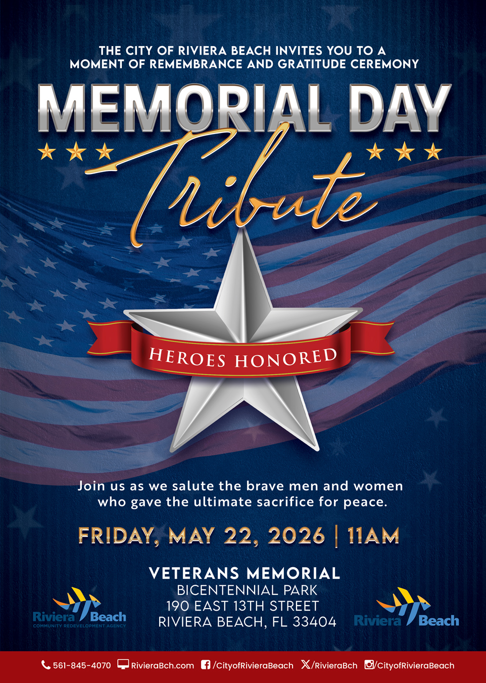THE CITY OF RIVIERA BEACH INVITES YOU TO A MOMENT OF REMEMBRANCE AND GRATITUDE CEREMONY MEMORIAL DAY ribute HEROES HONORED Join us as we salute the brave men and women who gave the ultimate sacrifice for peace. FRIDAY, MAY 22, 2026 | 11AM VETERANS MEMORIAL BICENTENNIAL PARK 190 EAST 13TH STREET Riviera / Beach COMMUNITY REDEVELOPMENT AGENCY RIVIERA BEACH, FL 33404 Riviera Beach C 561-845-4070 RivieraBch.com f/CityofRivieraBeach X/RivieraBch Ci/CityofRivieraBeach