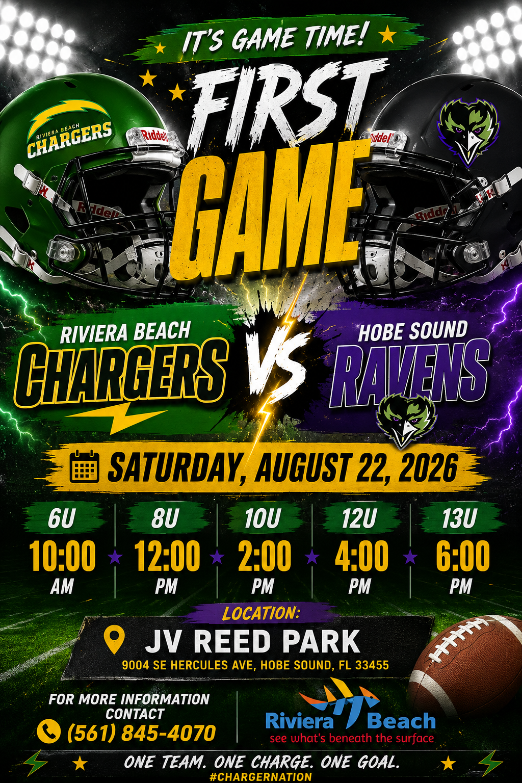 IT'S GAME TIME! © Riddel FIRST GAME RIVIERA BEACH CHARGERS HOBE SOUND RAMENS SATURDAY, AUGUST 22, 2026 6U 10:00 AM LOCATION: JV REED PARK 9004 SE HERCULES AVE, HOBE SOUND, FL 33455 FOR MORE INFORMATION CONTACT Riviera Beach (561) 845-4070 see what's beneath the surface ONE TEAM. ONE CHARGE. ONE GOAL. #CHARGERNATION IT'S GAME TIME! © Riddel FIRST GAME RIVIERA BEACH CHARGERS HOBE SOUND RAMENS SATURDAY, AUGUST 22, 2026 6U 10:00 AM LOCATION: JV REED PARK 9004 SE HERCULES AVE, HOBE SOUND, FL 33455 FOR MORE INFORMATION CONTACT Riviera Beach (561) 845-4070 see what's beneath the surface ONE TEAM. ONE CHARGE. ONE GOAL. #CHARGERNATION