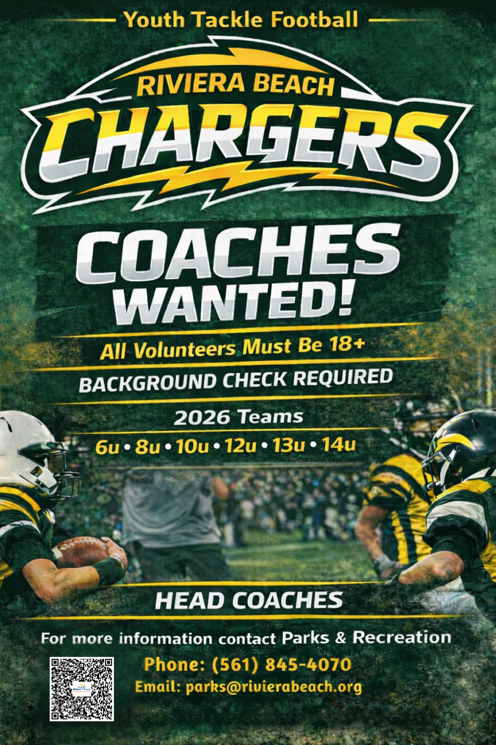 Youth Tackle Football RIVIERA BEACH CHARGERS COACHES WANTED! All Volunteers Must Be 18+ BACKGROUND CHECK REQUIRED 2026 Teams 6u • 8 • 10u • 12 • 13u • 14u HEAD COACHES For more information contact Parks & Recreation Phone: (561) 845-4070 Email: parks@rivierabeach.org