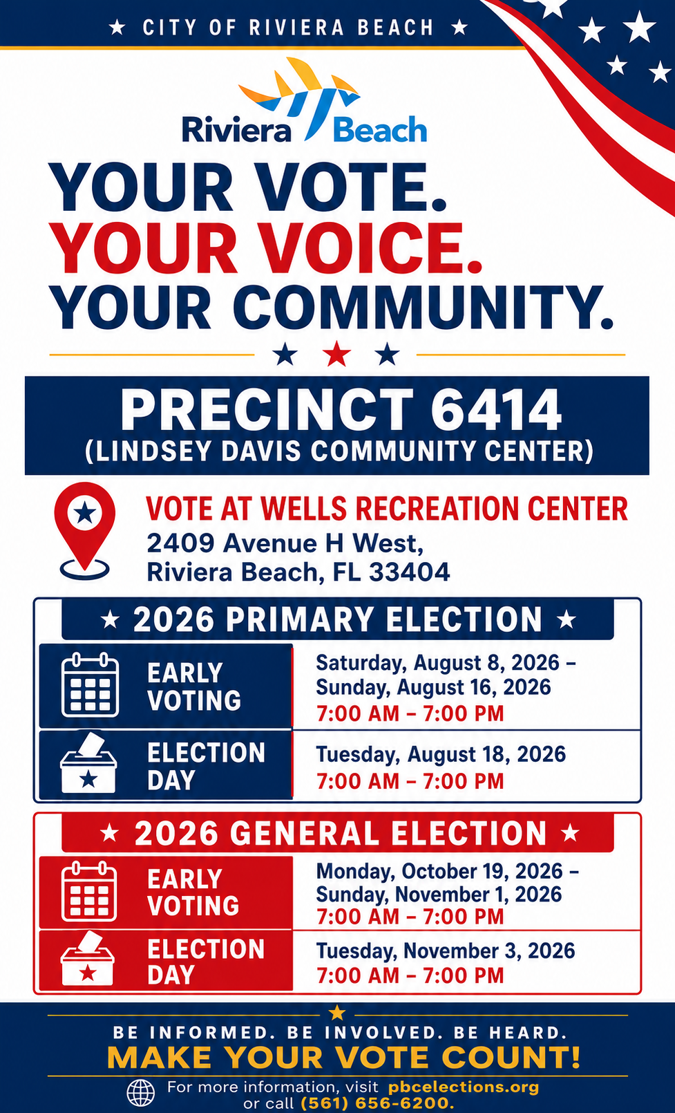 CITY OF RIVIERA BEACH * Riviera /Beach YOUR VOTE. YOUR VOICE. YOUR COMMUNITY. PRECINCT 6414 (LINDSEY DAVIS COMMUNITY CENTER) VOTE AT WELLS RECREATION CENTER 2409 Avenue H West, Riviera Beach, FL 33404 * 2026 PRIMARY ELECTION * EARLY Saturday, August 8, 2026 - VOTING Sunday, August 16, 2026 7:00 AM - 7:00 PM ELECTION DAY Tuesday, August 18, 2026 7:00 AM - 7:00 PM 2026 GENERAL ELECTION * BE INFORMED. BE INVOLVED. BE HEARD. MAKE YOUR VOTE COUNT! For more information, visit pbcelections.org or call (561) 656-6200. CITY OF RIVIERA BEACH * Riviera /Beach YOUR VOTE. YOUR VOICE. YOUR COMMUNITY. PRECINCT 6414 (LINDSEY DAVIS COMMUNITY CENTER) VOTE AT WELLS RECREATION CENTER 2409 Avenue H West, Riviera Beach, FL 33404 * 2026 PRIMARY ELECTION * EARLY Saturday, August 8, 2026 - VOTING Sunday, August 16, 2026 7:00 AM - 7:00 PM ELECTION DAY Tuesday, August 18, 2026 7:00 AM - 7:00 PM 2026 GENERAL ELECTION * BE INFORMED. BE INVOLVED. BE HEARD. MAKE YOUR VOTE COUNT! For more information, visit pbcelections.org or call (561) 656-6200.