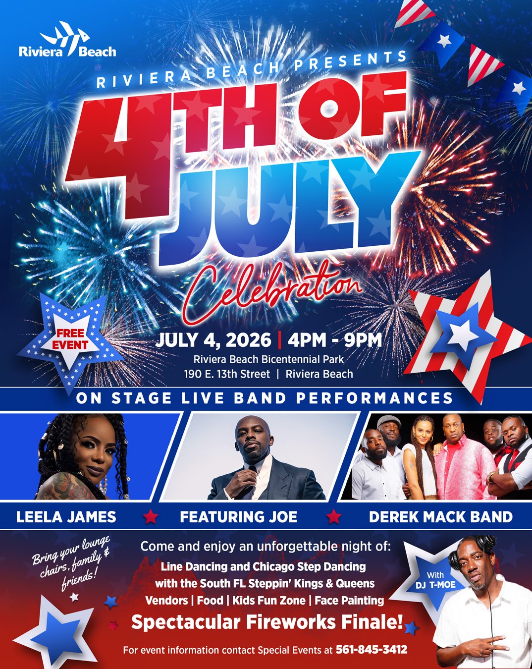 RIVIERA BEACH PRESENTS FREE EVENT JULY 4, 2026 4PM - 9PM Riviera Beach Bicentennial Park, 190 E. 13th Street | Riviera Beach ON STAGE LIVE BAND PERFORMANCES LEELA JAMES Bring your lounge chairs, family $ friends! FEATURING JOE Come and enjoy an unforgettable night of: Line Dancing and Chicago Step Dancing with the South FL Steppin' Kings & Queens Vendors | Food | Kids Fun Zone | Face Painting Spectacular Fireworks Finale!, For event information contact Special Events at 561-845-3412 RIVIERA BEACH PRESENTS FREE EVENT JULY 4, 2026 4PM - 9PM Riviera Beach Bicentennial Park, 190 E. 13th Street | Riviera Beach ON STAGE LIVE BAND PERFORMANCES LEELA JAMES Bring your lounge chairs, family $ friends! FEATURING JOE Come and enjoy an unforgettable night of: Line Dancing and Chicago Step Dancing with the South FL Steppin' Kings & Queens Vendors | Food | Kids Fun Zone | Face Painting Spectacular Fireworks Finale!, For event information contact Special Events at 561-845-3412