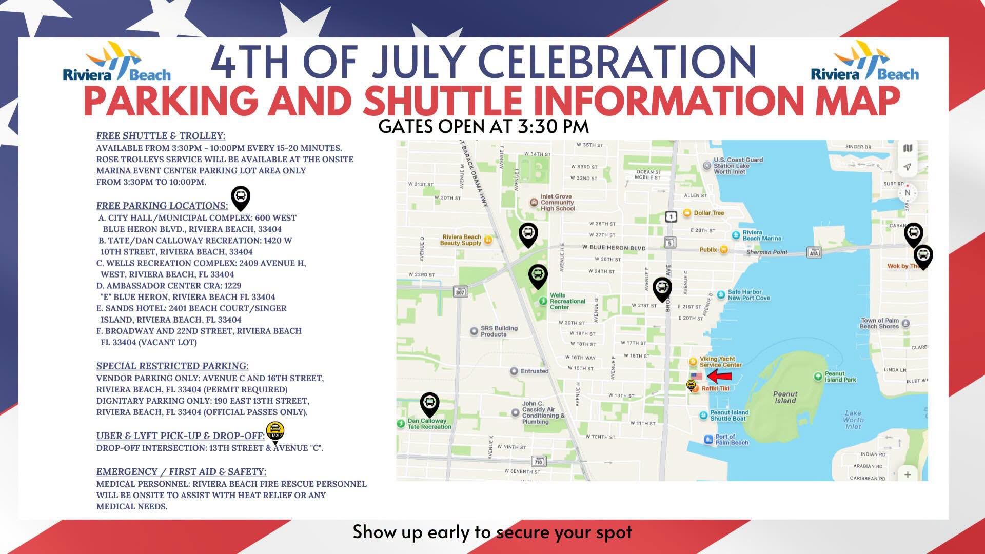 4TH OF JULY CELEBRATION Riviera i/Beach PARKING AND SHUTTLE INFORMATION MAP GATES OPEN AT 3:30 PM FREE SHUTTLE & TROLLEY: AVAILABLE FROM 3:30PM - 10:00PM EVERY 15-20 MINUTES. ROSE TROLLEYS SERVICE WILL BE AVAILABLE AT THE ONSITE MARINA EVENT CENTER PARKING LOT AREA ONLY FROM 3:30PM TO 10:00PM. W357157 W 33RD ST W 32ND ST U.S. Coast Guard Worth Inlet V 315151 W 30TH ST ALLEN ST FREE PARKING LOCATIONS: A. CITY HALL/MUNICIPAL COMPLEX: 600 WEST BLUE HERON BLVD., RIVIERA BEACH, 33404 B. TATE/DAN CALLOWAY RECREATION: 1420 W 10TH STREET, RIVIERA BEACH, 33404 C. WELLS RECREATION COMPLEX: 2409 AVENUE H, WEST, RIVIERA BEACH, FL 33404 D. AMBASSADOR CENTER CRA: 1229 "E" BLUE HERON, RIVIERA BEACH FL 33404 E. SANDS HOTEL: 2401 BEACH COURT/SINGER ISLAND, RIVIERA BEACH, FL 33404 F. BROADWAY AND 22ND STREET, RIVIERA BEACH FL 33404 (VACANT LOT) niet Grot Community High School Dollar Tree Riviera Beach Beauty Supply Riviera • Beach Marina Sherman Point W 23RD ST W BLUE HERON BLVD W 26TH ST W 24TH ST Publix WE AVENUEC Wells Recroational Conton 3Rd Safe Harbor Now Port Cove W 21ST ST E 21ST ST SRS Buliding Products W 20TH ST WAOTHERTI W 17TH ST W 16TH WAY W 16TH ST Viking Yacht SPECIAL RESTRICTED PARKING: VENDOR PARKING ONLY: AVENUE C AND 16TH STREET, RIVIERA BEACH, FL 33404 (PERMIT REQUIRED) DIGNITARY PARKING ONLY: 190 EAST 13TH STREET, RIVIERA BEACH, FL 33404 (OFFICIAL PASSES ONLY). Entrtisted VENUE HI Rafiki Tiki W 13TH ST Peanut Island Dan Calloway Tate Recreation John C. Cassidy Alr Conditioning & Piumbine Peanut Island Shuttle Boat W 11TH ST UBER & LYFT PICK-UP & DROP-OFF: DROP-OFF INTERSECTION: 13TH STREET & AVENUE "C". Porton EMERGENCY / FIRST AID & SAFETY: MEDICAL PERSONNEL: RIVIERA BEACH FIRE RESCUE PERSONNEL WILL BE ONSITE TO ASSIST WITH HEAT RELIEF OR ANY MEDICAL NEEDS. W SEVENTH ST Show up early to secure your spot 4TH OF JULY CELEBRATION Riviera i/Beach PARKING AND SHUTTLE INFORMATION MAP GATES OPEN AT 3:30 PM FREE SHUTTLE & TROLLEY: AVAILABLE FROM 3:30PM - 10:00PM EVERY 15-20 MINUTES. ROSE TROLLEYS SERVICE WILL BE AVAILABLE AT THE ONSITE MARINA EVENT CENTER PARKING LOT AREA ONLY FROM 3:30PM TO 10:00PM. W357157 W 33RD ST W 32ND ST U.S. Coast Guard Worth Inlet V 315151 W 30TH ST ALLEN ST FREE PARKING LOCATIONS: A. CITY HALL/MUNICIPAL COMPLEX: 600 WEST BLUE HERON BLVD., RIVIERA BEACH, 33404 B. TATE/DAN CALLOWAY RECREATION: 1420 W 10TH STREET, RIVIERA BEACH, 33404 C. WELLS RECREATION COMPLEX: 2409 AVENUE H, WEST, RIVIERA BEACH, FL 33404 D. AMBASSADOR CENTER CRA: 1229 "E" BLUE HERON, RIVIERA BEACH FL 33404 E. SANDS HOTEL: 2401 BEACH COURT/SINGER ISLAND, RIVIERA BEACH, FL 33404 F. BROADWAY AND 22ND STREET, RIVIERA BEACH FL 33404 (VACANT LOT) niet Grot Community High School Dollar Tree Riviera Beach Beauty Supply Riviera • Beach Marina Sherman Point W 23RD ST W BLUE HERON BLVD W 26TH ST W 24TH ST Publix WE AVENUEC Wells Recroational Conton 3Rd Safe Harbor Now Port Cove W 21ST ST E 21ST ST SRS Buliding Products W 20TH ST WAOTHERTI W 17TH ST W 16TH WAY W 16TH ST Viking Yacht SPECIAL RESTRICTED PARKING: VENDOR PARKING ONLY: AVENUE C AND 16TH STREET, RIVIERA BEACH, FL 33404 (PERMIT REQUIRED) DIGNITARY PARKING ONLY: 190 EAST 13TH STREET, RIVIERA BEACH, FL 33404 (OFFICIAL PASSES ONLY). Entrtisted VENUE HI Rafiki Tiki W 13TH ST Peanut Island Dan Calloway Tate Recreation John C. Cassidy Alr Conditioning & Piumbine Peanut Island Shuttle Boat W 11TH ST UBER & LYFT PICK-UP & DROP-OFF: DROP-OFF INTERSECTION: 13TH STREET & AVENUE "C". Porton EMERGENCY / FIRST AID & SAFETY: MEDICAL PERSONNEL: RIVIERA BEACH FIRE RESCUE PERSONNEL WILL BE ONSITE TO ASSIST WITH HEAT RELIEF OR ANY MEDICAL NEEDS. W SEVENTH ST Show up early to secure your spot