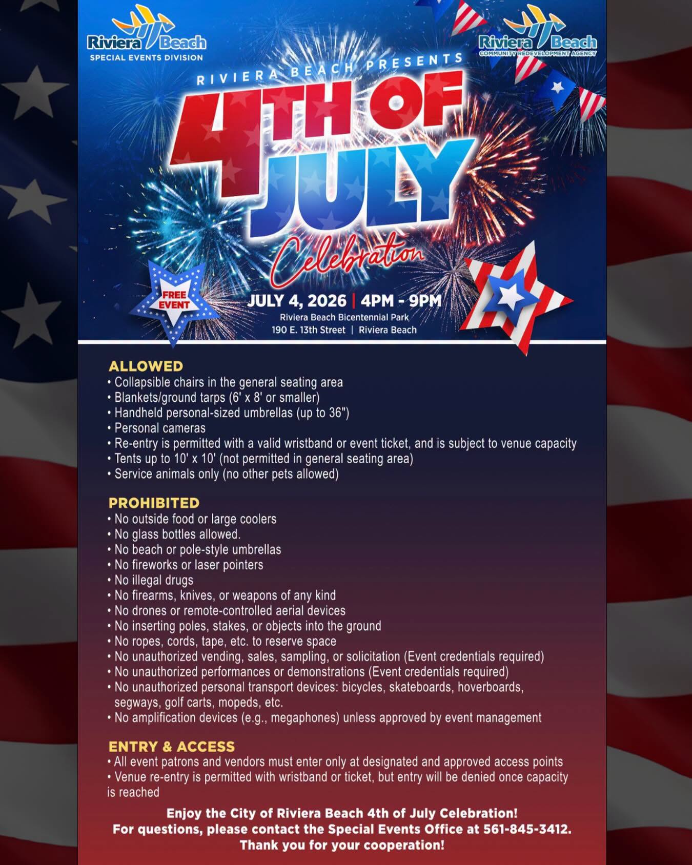 JULY 4, 2026 | 4PM - 9PM Riviera Beach Bicentennial Park 190 E. 13th Street | Riviera Beach ALLOWED • Collapsible chairs in the general seating area • Blankets/ground tarps (6' x 8' or smaller) • Handheld personal-sized umbrellas (up to 36") • Personal cameras • Re-entry is permitted with a valid wristband or event ticket, and is subject to venue capacity • Tents up to 10' x 10' (not permitted in general seating area • Service animals only (no other pets allowed) PROHIBITED • No outside food or large coolers • No glass bottles allowed. • No beach or pole-style umbrellas • No fireworks or laser pointers • No illegal drugs • No firearms, knives, or weapons of any kind • No drones or remote-controlled aerial devices • No inserting poles, stakes, or objects into the ground • No ropes, cords, tape, etc. to reserve space • No unauthorized vending, sales, sampling, or solicitation (Event credentials required) • No unauthorized performances or demonstrations (Event credentials required) • No unauthorized personal transport devices: bicycles, skateboards, hoverboards, segways, golf carts, mopeds, etc. • No amplification devices (e.g., megaphones) unless approved by event management ENTRY & ACCESS • All event patrons and vendors must enter only at designated and approved access points • Venue re-entry is permitted with wristband or ticket, but entry will be denied once capacity is reached Enjoy the City of Riviera Beach 4th of July Celebration! For questions, please contact the Special Events Office at 561-845-3412. Thank you for your cooperation! JULY 4, 2026 | 4PM - 9PM Riviera Beach Bicentennial Park 190 E. 13th Street | Riviera Beach ALLOWED • Collapsible chairs in the general seating area • Blankets/ground tarps (6' x 8' or smaller) • Handheld personal-sized umbrellas (up to 36") • Personal cameras • Re-entry is permitted with a valid wristband or event ticket, and is subject to venue capacity • Tents up to 10' x 10' (not permitted in general seating area • Service animals only (no other pets allowed) PROHIBITED • No outside food or large coolers • No glass bottles allowed. • No beach or pole-style umbrellas • No fireworks or laser pointers • No illegal drugs • No firearms, knives, or weapons of any kind • No drones or remote-controlled aerial devices • No inserting poles, stakes, or objects into the ground • No ropes, cords, tape, etc. to reserve space • No unauthorized vending, sales, sampling, or solicitation (Event credentials required) • No unauthorized performances or demonstrations (Event credentials required) • No unauthorized personal transport devices: bicycles, skateboards, hoverboards, segways, golf carts, mopeds, etc. • No amplification devices (e.g., megaphones) unless approved by event management ENTRY & ACCESS • All event patrons and vendors must enter only at designated and approved access points • Venue re-entry is permitted with wristband or ticket, but entry will be denied once capacity is reached Enjoy the City of Riviera Beach 4th of July Celebration! For questions, please contact the Special Events Office at 561-845-3412. Thank you for your cooperation!