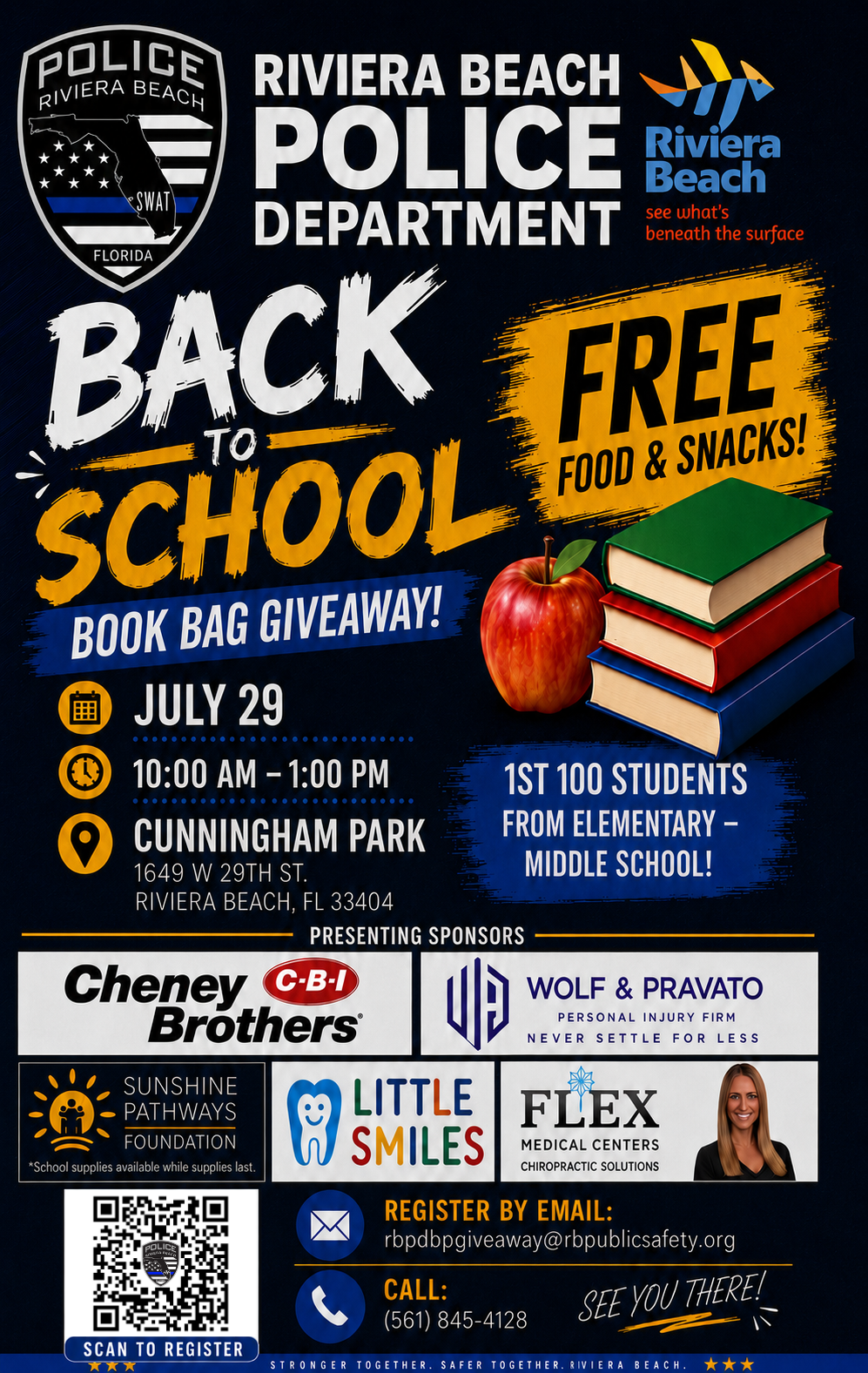 RIVIERA BEACH POLICE •SWAI DEPARTMENT FLORIDA BACK SCHOOL BOOK BAG GIVEAWAY! ? JULY 29 Riviera Beach see what's beneath the surface FREE FOOD & SNACKS! 10:00 AM - 1:00 PM CUNNINGHAM PARK 1649 W 29TH ST. RIVIERA BEACH, FL 33404 PRESENTING SPONSORS Cheney C-B-I Brothers® 1ST 100 STUDENTS FROM ELEMENTARY - MIDDLE SCHOOL! WOLF & PRAVATO PERSONAL INJURY FIRM NEVER SETTLE FOR LESS SUNSHINE PATHWAYS FOUNDATION *School supplies available while supplies last. SCAN TO REGISTER LITTLE SMILES FLEX MEDICAL CENTERS CHIROPRACTIC SOLUTIONS REGISTER BY EMAIL: rbpdbpgiveaway@rbpublicsafety.org CALL: (561) 845-4128 SEE YOU THERE! STRONGER TOGETHER. SAFER TOGETHER. RIVIERA BEACH. ?