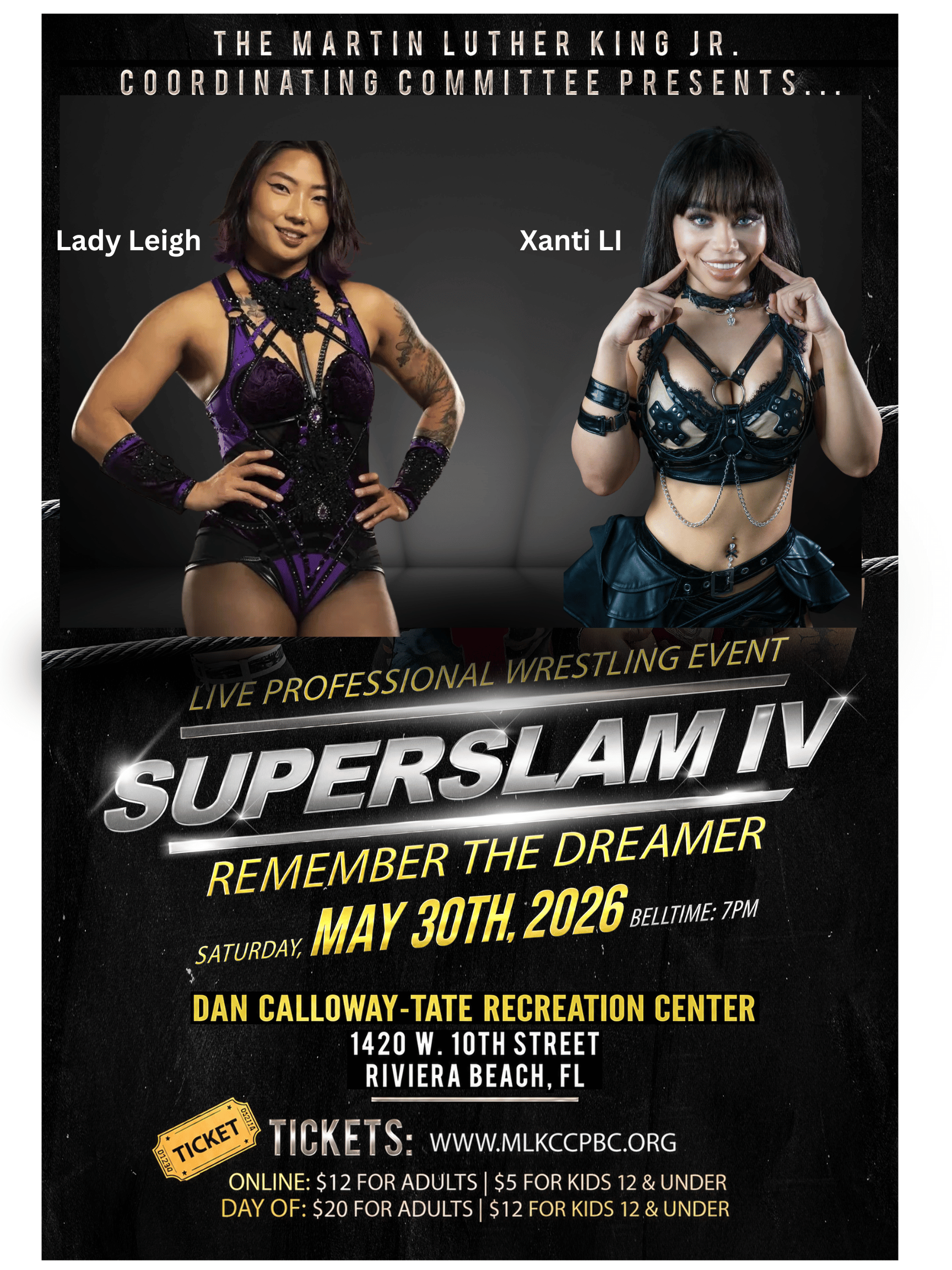 THE MARTIN LUTHER KING JR. COORDINATING COMMITTEE PRESENTS... Lady Leigh Xanti LI LIVE PROFESSIONAL WRESTLING EVENT SUPERSLAM IV REMEMBER THE DREAMER SATURDAY MAY 30TH, 2026 BELTME: 7PM DAN CALLOWAY-TATE RECREATION CENTER 1420 W. 10TH STREET RIVIERA BEACH, FL TICKET TICKETS: WWW.MLKCCPBC.ORG ONLINE: $12 FOR ADULTS | $5 FOR KIDS 12 & UNDER DAY OF: $20 FOR ADULTS | $12 FOR KIDS 12 & UNDER