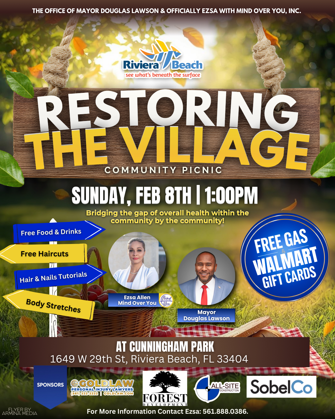 THE OFFICE OF MAYOR DOUGLAS LAWSON & OFFICIALLY EZSA WITH MIND OVER YOU, INC. Riviera /Beach see what's beneath the surface RESTORING THE VILLAGE COMMUNITY PICNIC SUNDAY, FEB 8TH | 1:00PM Bridging the gap of overall health within the community by the community! Free Food & Drinks Free Haircuts Hair & Nails Tutorials FREE GAS WALMART GIFT CARDS Body Stretches Ezsa Allen Mind Over You Mayor Douglas Lawson ARMINE MEDIA AT CUNNINGHAM PARK 1649 W 29th St, Riviera Beach, FL 33404 SPONSORS GOLDLAW PERSONAL INJURY LAWYERS (561) 222-2223 I COLDLAW.COM ALL-SITE CONSTRUCTION HOREST DEVELOPMEN For More Information Contact Ezsa: 561.888.0386. SobelCo THE OFFICE OF MAYOR DOUGLAS LAWSON & OFFICIALLY EZSA WITH MIND OVER YOU, INC. Riviera /Beach see what's beneath the surface RESTORING THE VILLAGE COMMUNITY PICNIC SUNDAY, FEB 8TH | 1:00PM Bridging the gap of overall health within the community by the community! Free Food & Drinks Free Haircuts Hair & Nails Tutorials FREE GAS WALMART GIFT CARDS Body Stretches Ezsa Allen Mind Over You Mayor Douglas Lawson ARMINE MEDIA AT CUNNINGHAM PARK 1649 W 29th St, Riviera Beach, FL 33404 SPONSORS GOLDLAW PERSONAL INJURY LAWYERS (561) 222-2223 I COLDLAW.COM ALL-SITE CONSTRUCTION HOREST DEVELOPMEN For More Information Contact Ezsa: 561.888.0386. SobelCo