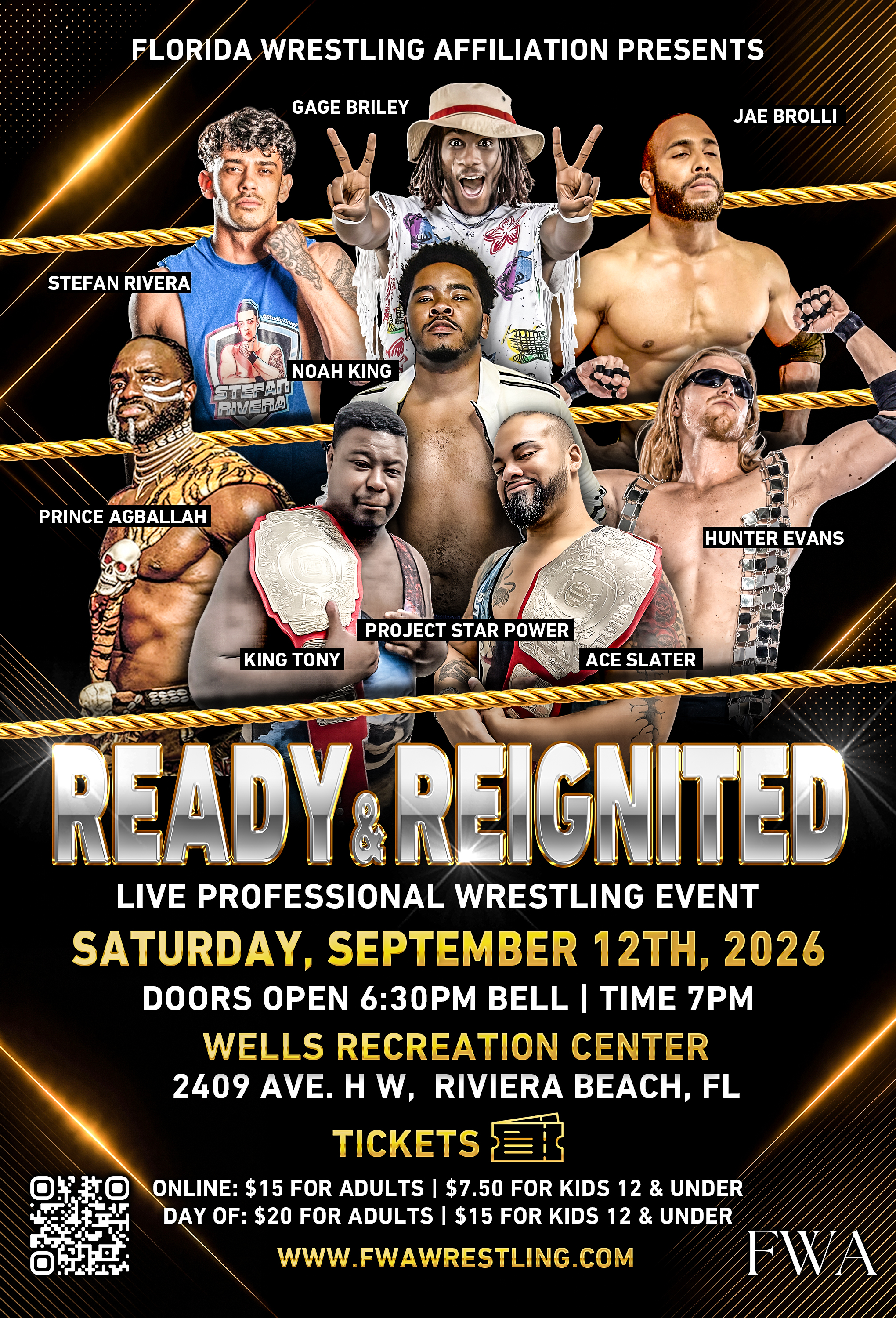 FLORIDA WRESTLING AFFILIATION PRESENTS GAGE BRILEY JAE BROLLI STEFAN RIVERA STEFALT NOAH KING PRINCE AGALLAH HUNTER EVANS PROJECT STAR POWER KING TONY ACE SLATER READY REIGNITED LIVE PROFESSIONAL WRESTLING EVENT SATURDAY, SEPTEMBER 12TH, 2026 DOORS OPEN 6:30PM BELL | TIME 7PM WELLS RECREATION CENTER 2409 AVE. H W, RIVIERA BEACH, FL TICKETS ER ONLINE: $15 FOR ADULTS | $7.50 FOR KIDS 12 & UNDER DAY OF: $20 FOR ADULTS | $15 FOR KIDS 12 & UNDER WWW.FWAWRESTLING.COM