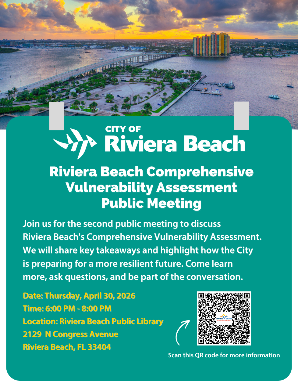 CITY OF • Riviera Beach Riviera Beach Comprehensive Vulnerability Assessment Public Meeting Join us for the second public meeting to discuss Riviera Beach's Comprehensive Vulnerability Assessment. We will share key takeaways and highlight how the City is preparing for a more resilient future. Come learn more, ask questions, and be part of the conversation. Date: Thursday, April 30, 2026 Time: 6:00 PM - 8:00 PM Location: Riviera Beach Public Library 2129 N Congress Avenue Riviera Beach, FL 33404 Scan this QR code for more information