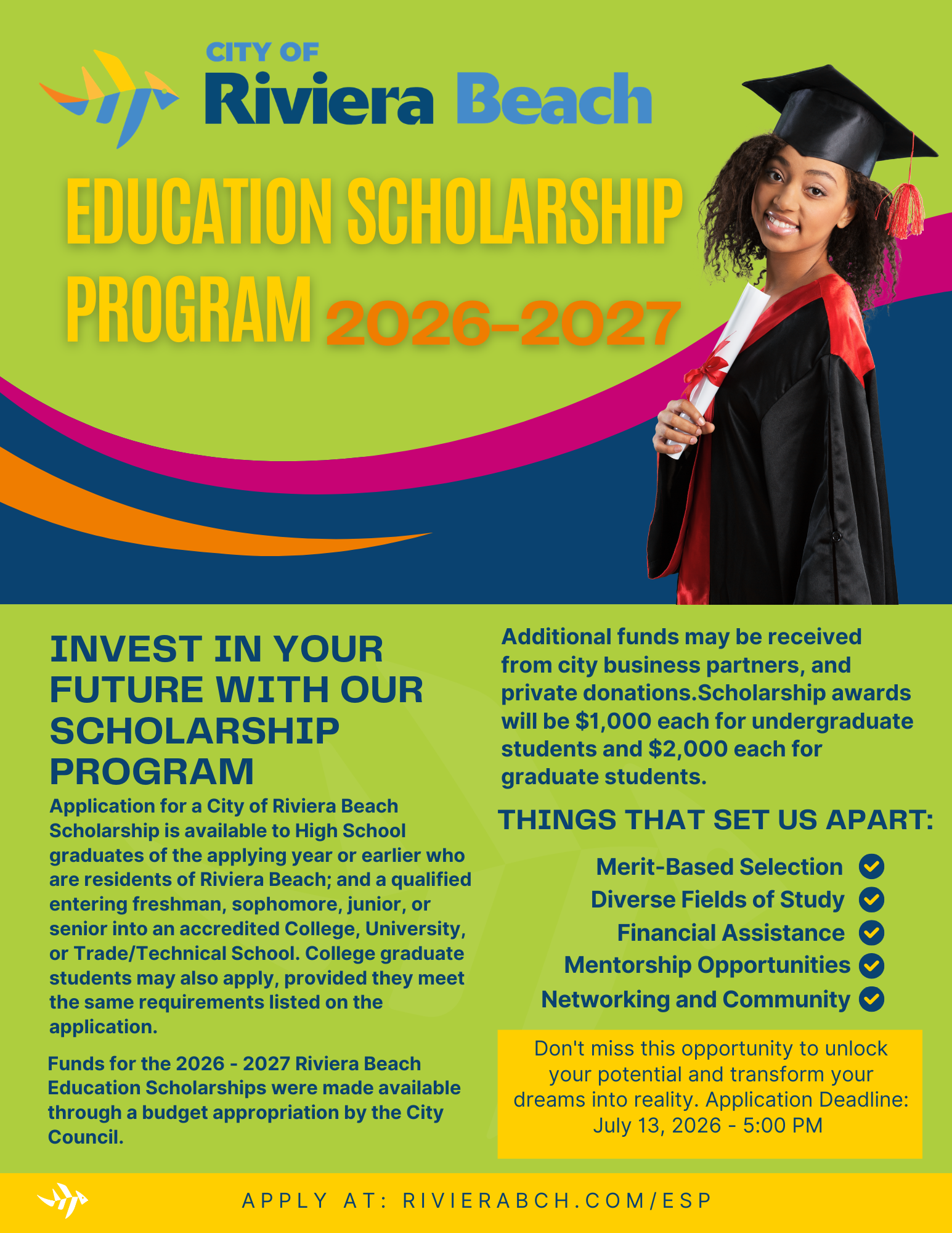 CITY OF Riviera Beach EDUCATION SCHOLARSHIP PROGRAM 2026-2027 INVEST IN YOUR FUTURE WITH OUR SCHOLARSHIP PROGRAM Application for a City of Riviera Beach Scholarship is available to High School graduates of the applying year or earlier who are residents of Riviera Beach; and a qualified entering freshman, sophomore, junior, or senior into an accredited College, University, or Trade/Technical School. College graduate students may also apply, provided they meet the same requirements listed on the application. Funds for the 2026 - 2027 Riviera Beach Education Scholarships were made available through a budget appropriation by the City Council. Additional funds may be received from city business partners, and private donations.Scholarship awards will be $1,000 each for undergraduate students and $2,000 each for graduate students. THINGS THAT SET US APART: Merit-Based Selection V Diverse Fields of Study Y Financial Assistance Y Mentorship Opportunities Networking and Community Y Don't miss this opportunity to unlock your potential and transform your dreams into reality. Application Deadline: July 13, 2026 - 5:00 PM APPLY AT: RIVIERABCH. COM/ESP CITY OF Riviera Beach EDUCATION SCHOLARSHIP PROGRAM 2026-2027 INVEST IN YOUR FUTURE WITH OUR SCHOLARSHIP PROGRAM Application for a City of Riviera Beach Scholarship is available to High School graduates of the applying year or earlier who are residents of Riviera Beach; and a qualified entering freshman, sophomore, junior, or senior into an accredited College, University, or Trade/Technical School. College graduate students may also apply, provided they meet the same requirements listed on the application. Funds for the 2026 - 2027 Riviera Beach Education Scholarships were made available through a budget appropriation by the City Council. Additional funds may be received from city business partners, and private donations.Scholarship awards will be $1,000 each for undergraduate students and $2,000 each for graduate students. THINGS THAT SET US APART: Merit-Based Selection V Diverse Fields of Study Y Financial Assistance Y Mentorship Opportunities Networking and Community Y Don't miss this opportunity to unlock your potential and transform your dreams into reality. Application Deadline: July 13, 2026 - 5:00 PM APPLY AT: RIVIERABCH. COM/ESP