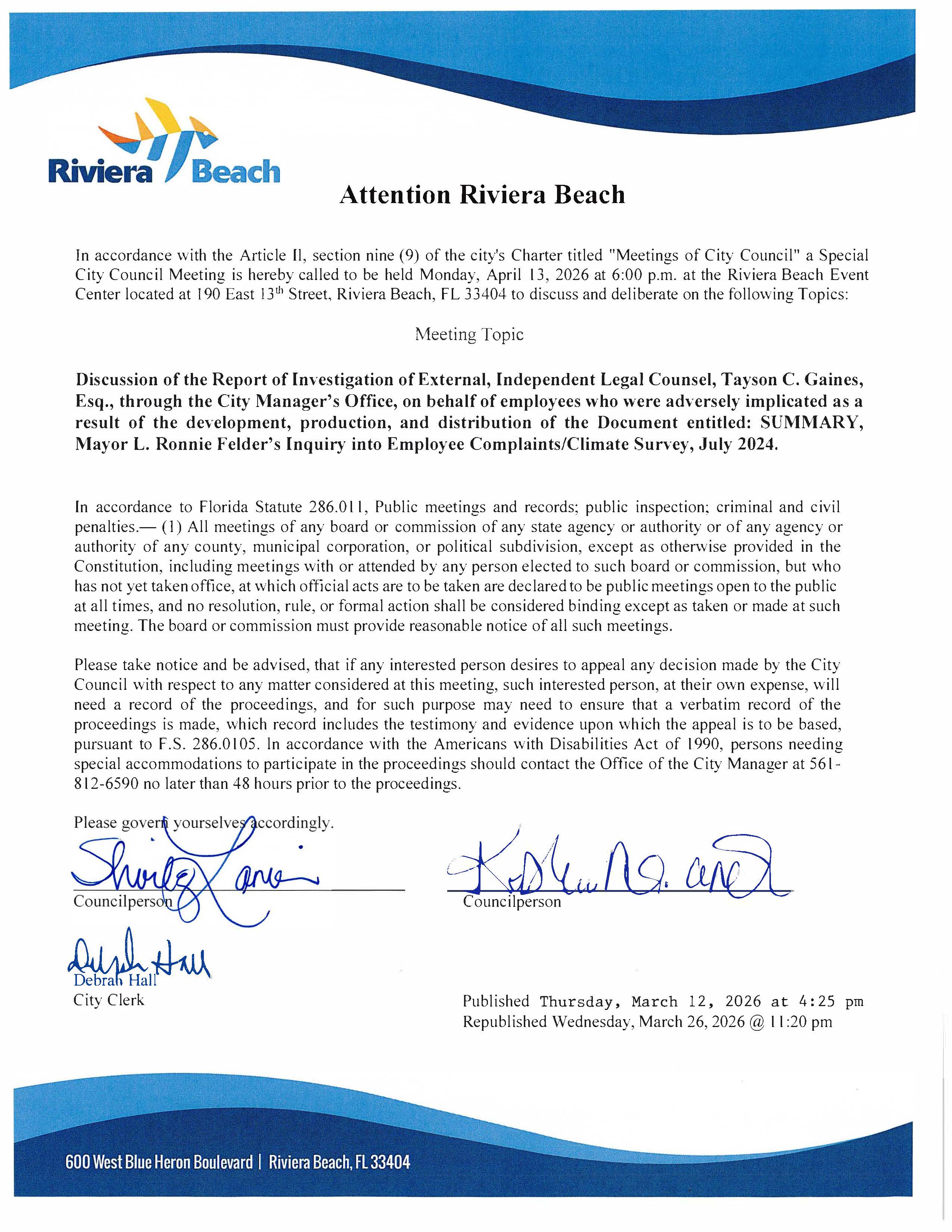 Attention Riviera Beach In accordance with the Article Il, section nine (9) of the city's Charter titled "Meetings of City Council" a Special City Council Meeting is hereby called to be held Monday, April 13, 2026 at 6:00 p.m. at the Riviera Beach Event Center located at 190 East 13th Street, Riviera Beach, FL 33404 to discuss and deliberate on the following Topics: Meeting Topic Discussion of the Report of Investigation of External, Independent Legal Counsel, Tayson C. Gaines, Esq., through the City Manager's Office, on behalf of employees who were adversely implicated as a result of the development, production, and distribution of the Document entitled: SUMMARY, Mayor L. Ronnie Felder's Inquiry into Employee Complaints/Climate Survey, July 2024. In accordance to Florida Statute 286.011, Public meetings and records; public inspection; criminal and civil penalties.— (1) All meetings of any board or commission of any state agency or authority or of any agency or authority of any county, municipal corporation, or political subdivision, except as otherwise provided in the Constitution, including meetings with or attended by any person elected to such board or commission, but who has not yet taken office, at which official acts are to be taken are declared to be public meetings open to the public at all times, and no resolution, rule, or formal action shall be considered binding except as taken or made at such meeting. The board or commission must provide reasonable notice of all such meetings. Please take notice and be advised, that if any interested person desires to appeal any decision made by the City Council with respect to any matter considered at this meeting, such interested person, at their own expense, will need a record of the proceedings, and for such purpose may need to ensure that a verbatim record of the proceedings is made, which record includes the testimony and evidence upon which the appeal is to be based, pursuant to F.S. 286.0105. In accordance with the Americans with Disabilities Act of 1990, persons needing special accommodations to participate in the proceedings should contact the Office of the City Manager at 561 - 812-6590 no later than 48 hours prior to the proceedings. Please govert yourselves accordingly. Shing ano Councilperson Dish tall Debrah Hall City Clerk Isturand Councilperson Published Thursday, March 12, 2026 at 4:25 pm Republished Wednesday, March 26, 2026 @ 11:20 pm