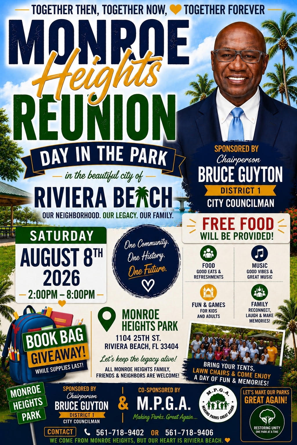 TOGETHER THEN, TOGETHER NOW, MUNRAE TOGETHER FOREVER REUNION DAY IN THE PARK - in the beautiful city of RIVIERA BEACH OUR NEIGHBORHOOD. OUR LEGACY. OUR FAMILY. SATURDAY AUGUST 8TH One Community. One History. One Future. 2026 - 2:00PM - 8:00PM SPONSORED BY Chairperson BRUCE GUYTON DISTRICT 1 CITY COUNCILMAN FREE FOOD WILL BE PROVIDED! FOOD GOOD EATS & REFRESHMENTS MUSIC GOOD VIBES & GREAT MUSIC BOOK BAG GIVEAWAY! WHILE SUPPLIES LAST! MONROE HEIGHTS PARK 1104 25TH ST. RIVIERA BEACH, FL 33404 Let's keep the legacy alive! ALL MONROE HEIGHTS FAMILY, FRIENDS & NEIGHBORS ARE WELCOME! FUN & GAMES FOR KIDS AND ADULTS MONROE HEIGHTS PARK SPONSORED BY Chairperson BRUCE GUYTON DISTRICT 1 CITY COUNCILMAN CONTACT CO-SPONSORED BY & M.P.G.A. Making Parks. Great Again... 561-718-9402 OR 561-718-9406 WE COME FROM MONROE HEIGHTS, BUT OUR HEART IS RIVIERA BEACH
