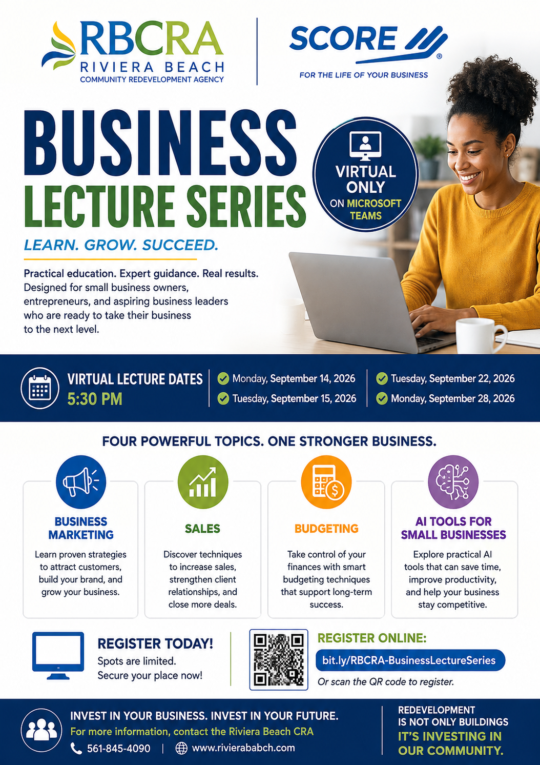 RBCRA RIVIERA BEACH COMMUNITY REDEVELOPMENT AGENCY SCORE I. FOR THE LIFE OF YOUR BUSINESS BUSINESS LECTURE SERIES LEARN. GROW. SUCCEED. Practical education. Expert guidance. Real results. Designed for small business owners, entrepreneurs, and aspiring business leaders who are ready to take their business to the next level. VIRTUAL LECTURE DATES 5:30 PM ? Monday, September 14, 2026 Tuesday, September 15, 2026 VIRTUAL ONLY ON MICROSOFT TEAMS Tuesday, September 22, 2026 Monday, September 28, 2026 FOUR POWERFUL TOPICS. ONE STRONGER BUSINESS. BUSINESS MARKETING SALES Learn proven strategies to attract customers, build your brand, and grow your business. Discover techniques to increase sales, strengthen client relationships, and close more deals. REGISTER TODAY! Spots are limited. Secure your place now! $ BUDGETING Take control of your finances with smart budgeting techniques that support long-term success. AI TOOLS FOR SMALL BUSINESSES Explore practical Al tools that can save time, improve productivity, and help your business stay competitive. REGISTER ONLINE: bit.ly/RBCRA-BusinessLectureSeries Or scan the QR code to register. INVEST IN YOUR BUSINESS. INVEST IN YOUR FUTURE. For more information, contact the Riviera Beach CRA 561-845-4090 www.rivierababch.com REDEVELOPMENT IS NOT ONLY BUILDINGS RBCRA RIVIERA BEACH COMMUNITY REDEVELOPMENT AGENCY SCORE I. FOR THE LIFE OF YOUR BUSINESS BUSINESS LECTURE SERIES LEARN. GROW. SUCCEED. Practical education. Expert guidance. Real results. Designed for small business owners, entrepreneurs, and aspiring business leaders who are ready to take their business to the next level. VIRTUAL LECTURE DATES 5:30 PM ? Monday, September 14, 2026 Tuesday, September 15, 2026 VIRTUAL ONLY ON MICROSOFT TEAMS Tuesday, September 22, 2026 Monday, September 28, 2026 FOUR POWERFUL TOPICS. ONE STRONGER BUSINESS. BUSINESS MARKETING SALES Learn proven strategies to attract customers, build your brand, and grow your business. Discover techniques to increase sales, strengthen client relationships, and close more deals. REGISTER TODAY! Spots are limited. Secure your place now! $ BUDGETING Take control of your finances with smart budgeting techniques that support long-term success. AI TOOLS FOR SMALL BUSINESSES Explore practical Al tools that can save time, improve productivity, and help your business stay competitive. REGISTER ONLINE: bit.ly/RBCRA-BusinessLectureSeries Or scan the QR code to register. INVEST IN YOUR BUSINESS. INVEST IN YOUR FUTURE. For more information, contact the Riviera Beach CRA 561-845-4090 www.rivierababch.com REDEVELOPMENT IS NOT ONLY BUILDINGS