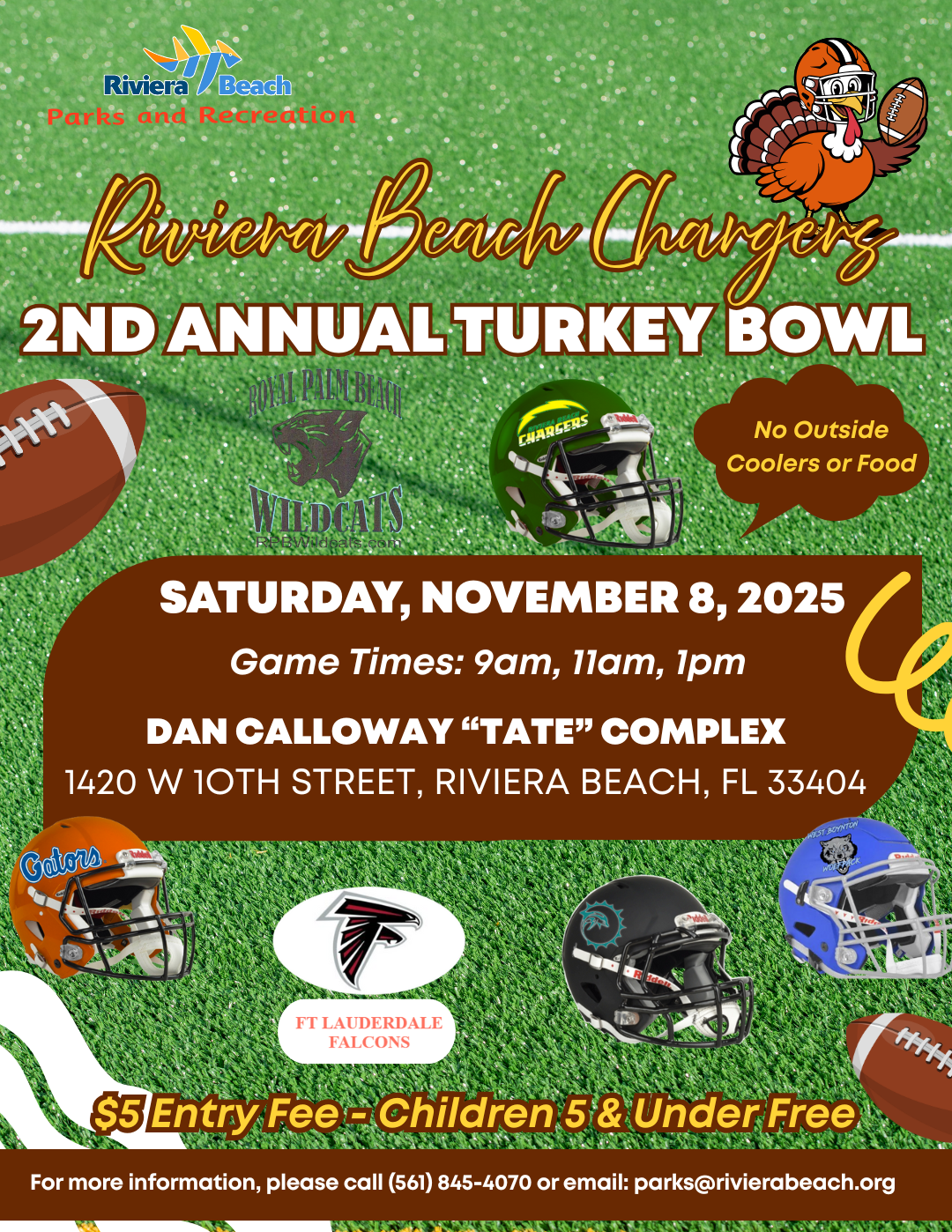 Riviera Beach Chaunges 2ND ANNUAL TURKEY BOWL CHARGERS No Outside Coolers or Food SATURDAY, NOVEMBER 8, 2025 Game Times: 9am, 11am, 1pm DAN CALLOWAY "TATE" COMPLEX 1420 W 10TH STREET, RIVIERA BEACH, FL 33404 Gators FT LAUDERDALE FALCONS $5 Entry Fee - Children 5 & Under Free For more information, please call (561) 845-4070 or email: parks@rivierabeach.org