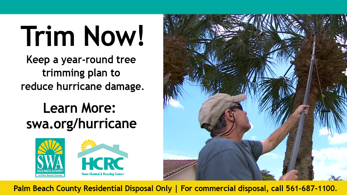 Trim Now! Keep a year-round tree trimming plan to reduce hurricane damage. Learn More: swa.org/hurricane SWA SOLID WASTE AUTHORITY ot Paim Beach County HCRC Home Chemical & Recycling Centers Palm Beach County Residential Disposal Only | For commercial disposal, call 561-687-1100.