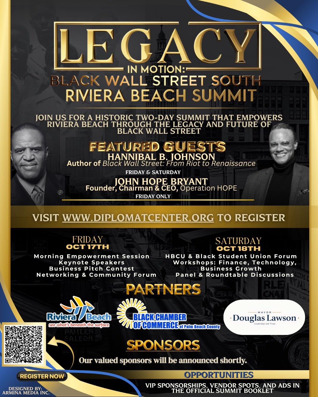 LEGACY IN MOTION:- BLACK WALL STREET SOUTH RIVIERA BEACH SUMMIT JOIN VIE RA BEACH TORETWORE SCAM AND A EMROWERS BLACK WALL STREET. FEATURED GUESTS HANNIBAL B. JOHNSON Author of Black Wall Street: From Riot to Renaissance JOHN HOPE BRYANT Founder, Chairman & CEO, Operation HOPE THE EXPERIENCE FRIDAY OCT 17TH Morning Empowerment Session Keynote Speakers Business Pitch Contest Networking & Community Forum PARTNERS SATURDAY ??? 18TH HBCU & Black Student Union Forum Workshops: Finance, Technology, Business Growth Panel & Roundtable Discussions SAE RLE CHA A MAYOR- • Douglas Lawson- Landeriip and Trust Riviera Beach see what's beneath the surface PRILE SALEOAE REGISTER NOW DESIGNED BY: ARMINA MEDIA INC. BLACK CHAMBER OFCOMMERCEof Palm Beach County SPONSORS Our valued sponsors will be announced shortly. OPPORTUNITIES VIP SPONSORSHIPS, VENDOR SPOTS, AND ADS IN THE OFFICIAL SUMMIT BOOKLET
