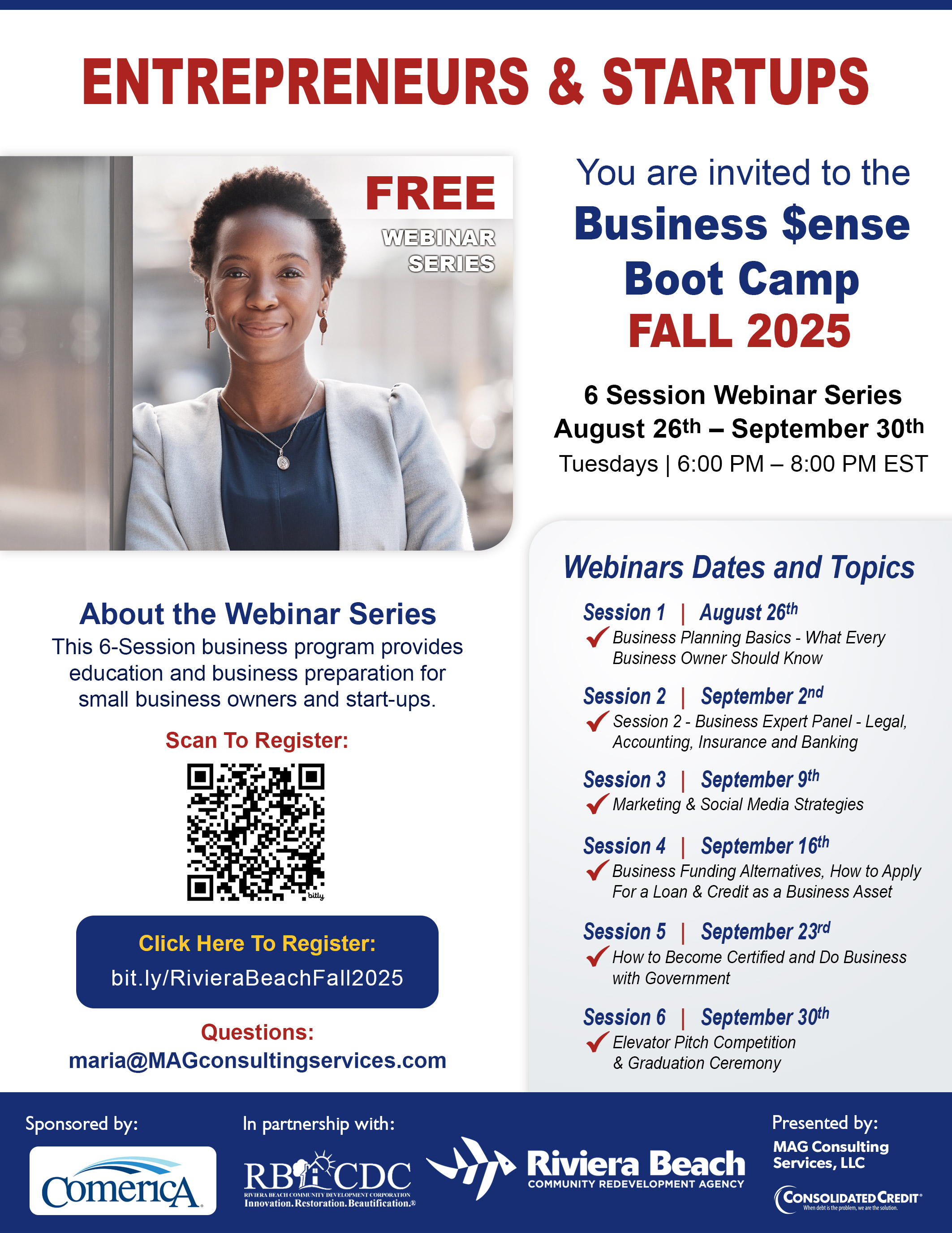 ENTREPRENEURS & STARTUPS FREE WEBINAR SERIES You are invited to the Business $ense Boot Camp FALL 2025 6 Session Webinar Series August 26th - September 30th Tuesdays | 6:00 PM - 8:00 PM EST Webinars Dates and Topics About the Webinar Series This 6-Session business program provides education and business preparation for small business owners and start-ups. Scan To Register: Click Here To Register: bit.ly/RivieraBeachFall2025 Questions: maria@MAGconsultingservices.com Sponsored by: ComericA In partnership with: RB ACDC RIVIERA BEACH COMMUNITY DEVELOPMENT CORPORATION Innovation. Restoration.Beautification.  Session 1 | August 26th  Business Planning Basics - What Every  Business Owner Should Know  Session 2 | September 2nd  • Session 2 - Business Expert Panel - Legal, Accounting, Insurance and Banking  Session 3 | September 9th  Marketing & Social Media Strategies  Session 4 | September 16th  Business Funding Alternatives, How to Apply  For a Loan & Credit as a Business Asset  Session 5 | September 23rd with Government How to Become Certified and Do Business    Session 6| September 30th  Elevator Pitch Competition & Graduation Ceremony Riviera Beach COMMUNITY REDEVELOPMENT AGENCY Presented by: MAG Consulting Services, LLC CONSOLIDATED CREDIT®