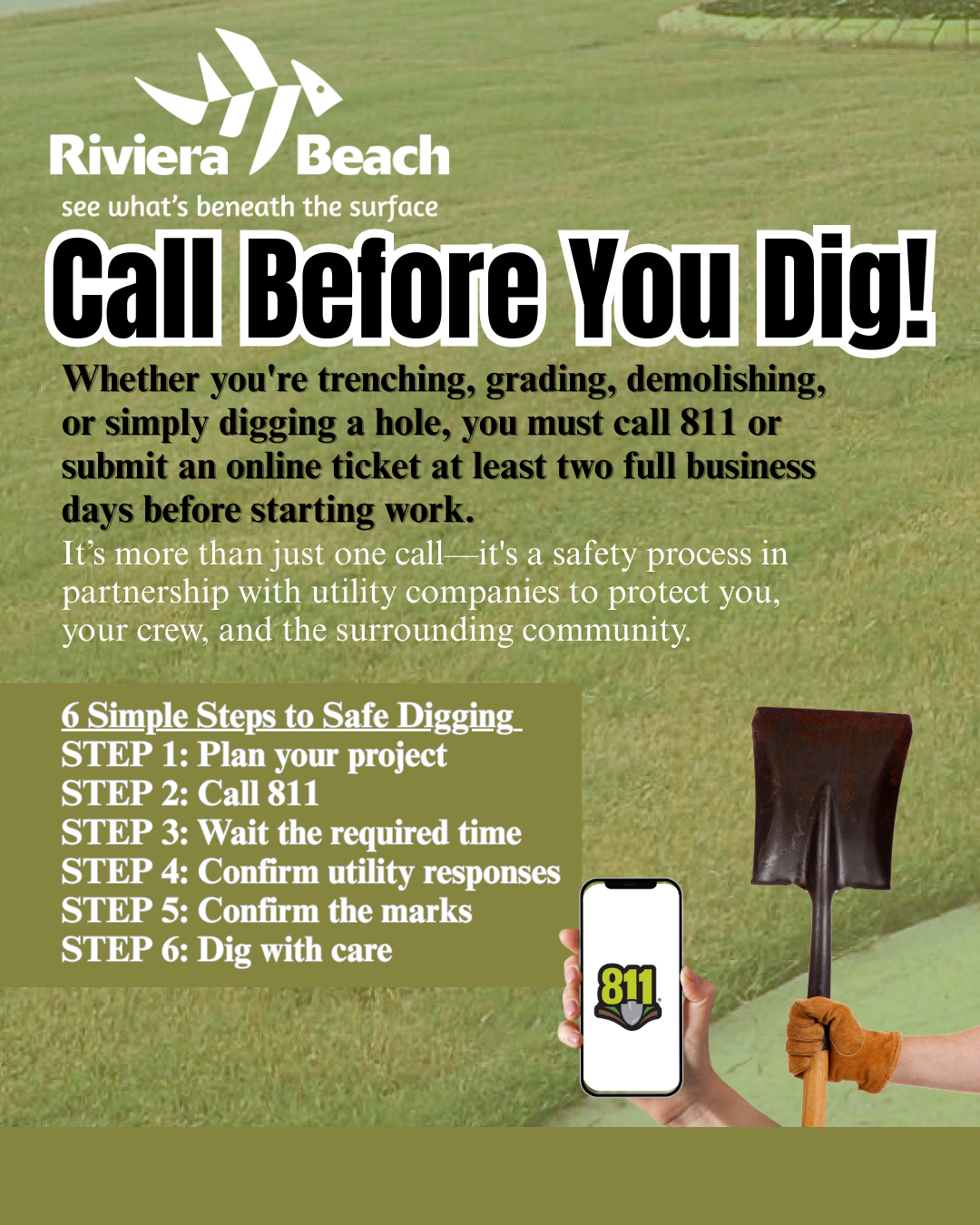 Call Before You Dig! Whether you're trenching, grading, demolishing, or simply digging a hole, you must call 811 or submit an online ticket at least two full business days before starting work. It's more than just one call-it's a safety process in partnership with utility companies to protect you, your crew, and the surrounding community. 6 Simple Steps to Safe Digging-STEP 1: Plan your project STEP 2: Call 811 STEP 3: Wait the required time STEP 4: Confirm utility responses STEP 5: Confirm the marks STEP 6: Dig with care 811. Call Before You Dig! Whether you're trenching, grading, demolishing, or simply digging a hole, you must call 811 or submit an online ticket at least two full business days before starting work. It's more than just one call-it's a safety process in partnership with utility companies to protect you, your crew, and the surrounding community. 6 Simple Steps to Safe Digging-STEP 1: Plan your project STEP 2: Call 811 STEP 3: Wait the required time STEP 4: Confirm utility responses STEP 5: Confirm the marks STEP 6: Dig with care 811.
