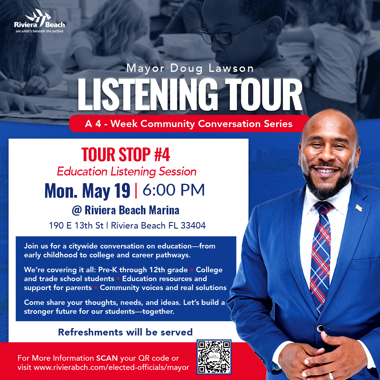 Mayor Doug Lawson LISTENING TOUR A 4 - Week Community Conversation Series TOUR STOP #4 Education Listening Session Mon. May 19 | 6:00 PM @ Riviera Beach Marina 190 E 13th St I Riviera Beach FL 33404 Join us for a citywide conversation on education-from early childhood to college and career pathways. We're covering it all: Pre-K through 12th grade • College and trade school students • Education resources and support for parents• Community voices and real solutions Come share your thoughts, needs, and ideas. Let's build a stronger future for our students-together. Refreshments will be served For More Information SCAN your QR code or visit www.rivierabch.com/elected-officials/mayor