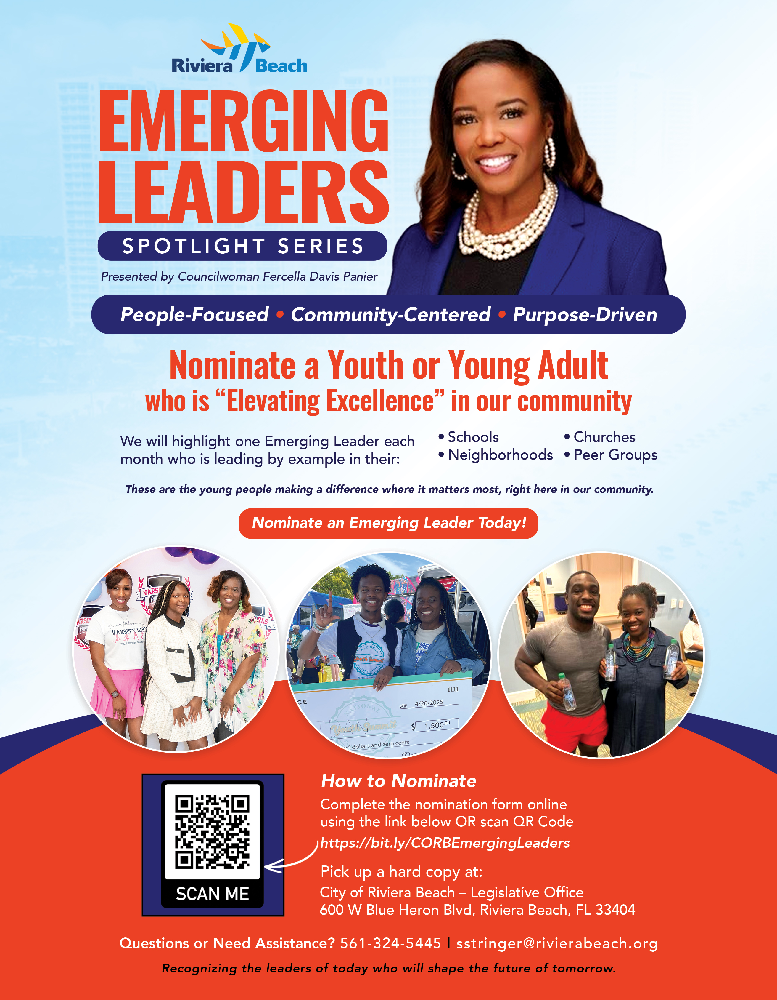 EMERGING LEADERS SPOTLIGHT SERIES Presented by Councilwoman Fercella Davis Panier People-Focused • Community-Centered • Purpose-Driven Nominate a Youth or Young Adult who is "Elevating Excellence" in our community We will highlight one Emerging Leader each • Schools • Churches month who is leading by example in their: • Neighborhoods • Peer Groups These are the young people making a difference where it matters most, right here in our community. Nominate an Emerging Leader Today! 1111 4/26/2025 1,500.00 d dollars and zero cents How to Nominate Complete the nomination form online using the link below OR scan QR Code https://bit.ly/CORBEmergingLeaders Pick up a hard copy at: SCAN ME City of Riviera Beach - Legislative Office 600 W Blue Heron Blvd, Riviera Beach, FL 33404 Questions or Need Assistance? 561-324-5445 | stringer@rivierabeach.org Recognizing the leaders of today who will shape the future of tomorrow.