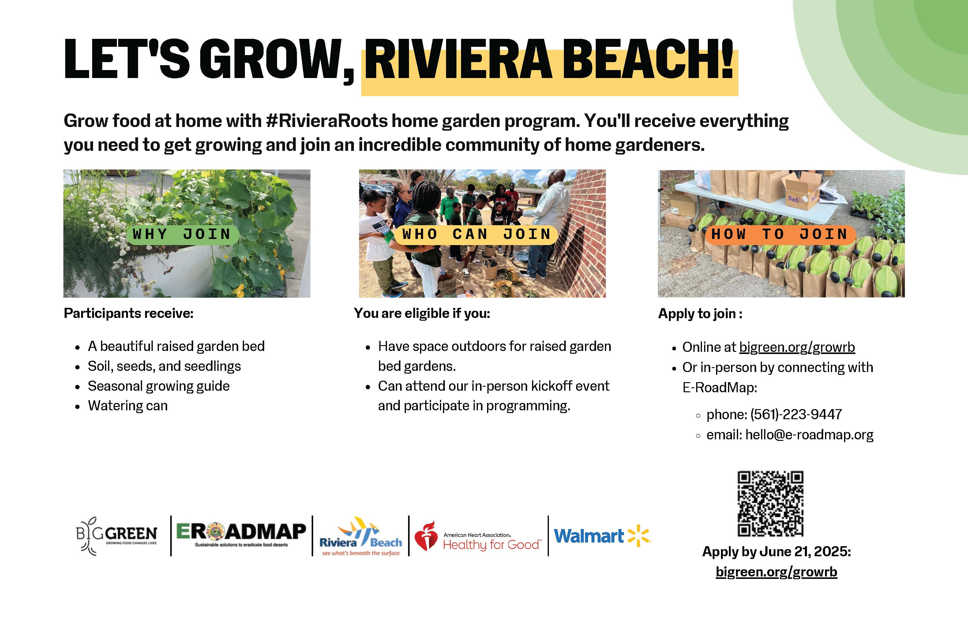 LET'S GROW, RIVIERA BEACH! Grow food at home with #RivieraRoots home garden program. You'll receive everything you need to get growing and join an incredible community of home gardeners. WHY JOIN WHO CAN JOIN HOW TO JOIN Participants receive: • A beautiful raised garden bed • Soil, seeds, and seedlings • Seasonal growing guide • Watering can You are eligible if you: • Have space outdoors for raised garden bed gardens. • Can attend our in-person kickoff event and participate in programming. Apply to join: • Online at bigreen.org/growrb • Or in-person by connecting with E-RoadMap: • phone: (561)-223-9447 • email: hello@e-roadmap.org B?GGREEN ER@ADMAP Sustainable solutions to eradicate food deserts Riviera a Beach see what's beneath the surface American Heart Association. Heatny orGood Walmart., Apply by June 21, 2025: bigreen.org/growrb