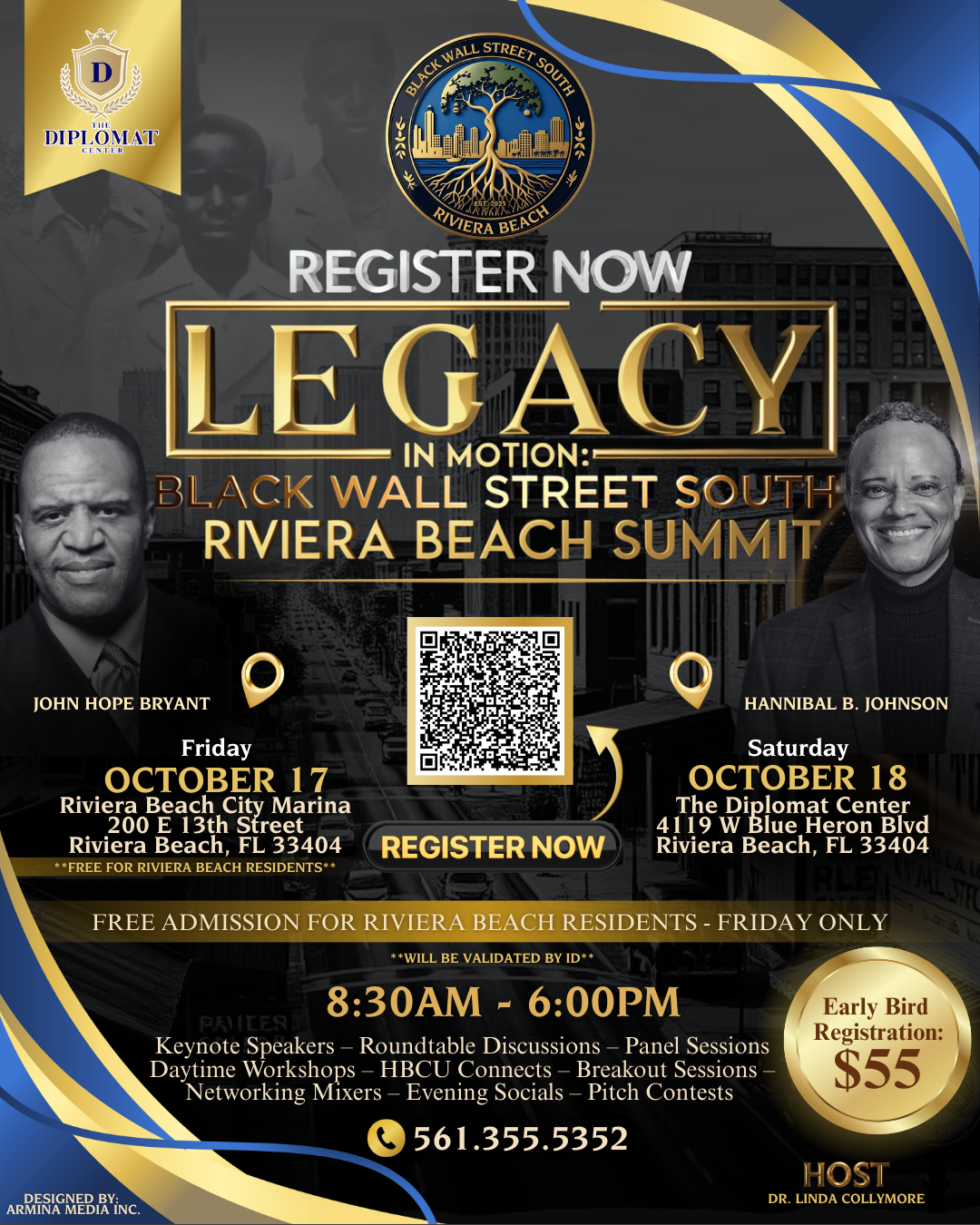 REGISTER NOW LEGACY IN MOTION: BLACK WALL STREET SOUTH RIVIERA BEACH SUMMIT JOHN HOPE BRYANT HANNIBAL B. JOHNSON Friday OCTOBER 17 Riviera Beach City Marina 200 E 13th Street Riviera Beach, FL 33404 **FREE FOR RIVIERA BEACH RESIDENTS** REGISTER NOW Saturday OCTOBER 18 The DiBlue Heron Bivd Riviera Beach, FL 33404 FREE ADMISSION FOR RIVIERA BEACH RESIDENTS - FRIDAY ONLY **WILL BE VALIDATED BY ID** 8:30AM - 6:00PM PKIILEA Keynote Speakers - Roundtable Discussions - Panel Sessions Daytime Workshops - HBCU Connects - Breakout Sessions Early Bird Registration: $55 Networking Mixers - Evening Socials - Pitch Contests 561.355.5352 ARMENA MEDIA INC. HOST DR. LINDA COLLYMORE