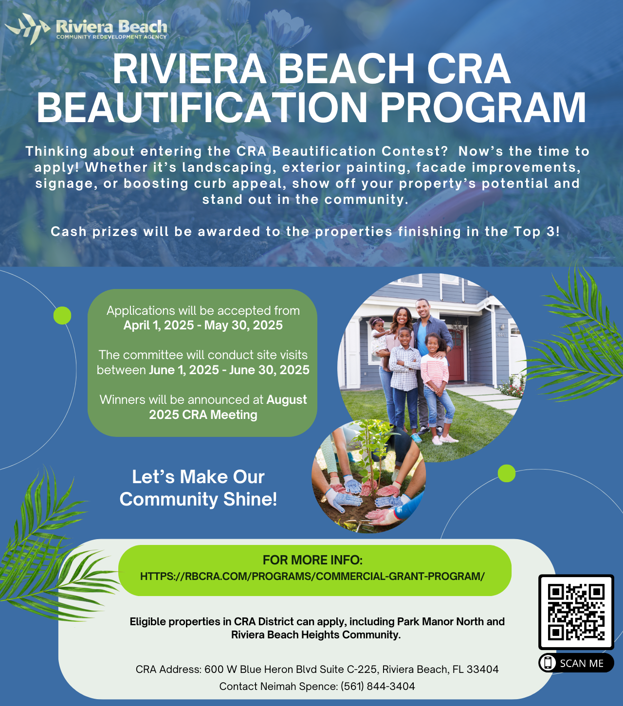 RIVIERA BEACH CRA BEAUTIFICATION PROGRAM Thinking about entering the CRA Beautification Contest? Now's the time to apply! Whether it's landscaping, exterior painting, facade improvements, signage, or boosting curb appeal, show off your property's potential and stand out in the community. Cash prizes will be awarded to the properties finishing in the Top 3! Applications will be accepted from April 1, 2025 - May 30, 2025 The committee will conduct site visits between June 1, 2025 - June 30, 2025 Winners will be announced at August 2025 CRA Meeting Let's Make Our Community Shine! FOR MORE INFO: HTTPS://BCRA.COM/PROGRAMS/COMMERCIAL-GRANT-PROGRAM/ Eligible properties in CRA District can apply, including Park Manor North and Riviera Beach Heights Community. CRA Address: 600 W Blue Heron Blvd Suite C-225, Riviera Beach, FL 33404 Contact Neimah Spence: (561) 844-3404 SCAN