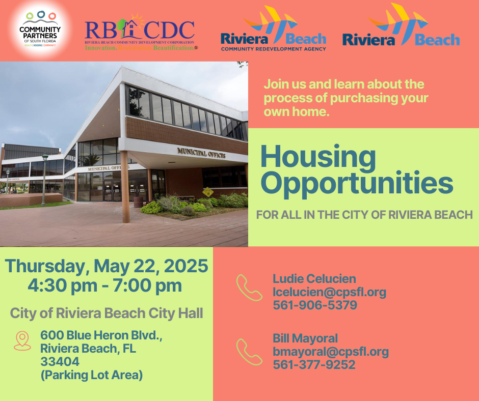 Join us and learn about the process of purchasing your own home. MUNICIPAL OFFICES MUNICIPAL OFFI Housing Opportunities FOR ALL IN THE CITY OF RIVIERA BEACH Thursday, May 22, 2025 4:30 pm - 7:00 pm City of Riviera Beach City Hall 600 Blue Heron Blvd., Riviera Beach, FL 33404 (Parking Lot Area) Ludie Celucien Icelucien@cpsfl.org 561-906-5379 Bill Mayoral bmayoral@cpsfl.org 561-377-9252