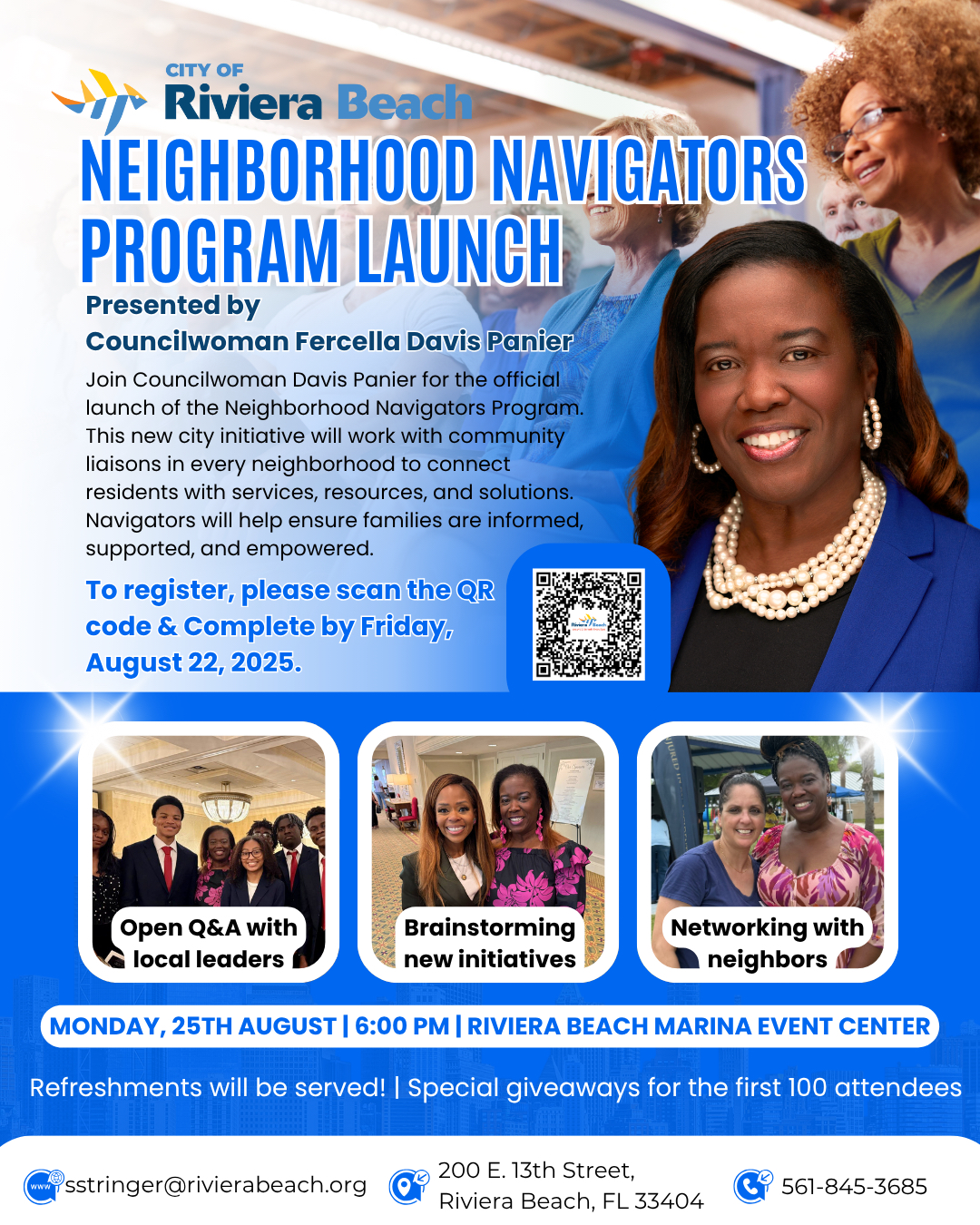 NEIGHBORHOOD NAVIGATORS PROGRAM LAUNCH Presented by Councilwoman Fercella Davis Panier Join Councilwoman Davis Panier for the official launch of the Neighborhood Navigators Program. This new city initiative will work with community liaisons in every neighborhood to connect residents with services, resources, and solutions. Navigators will help ensure families are informed, supported, and empowered. To register, please scan the QR code & Complete by Friday, August 22, 2025. Open Q&A with local leaders Brainstorming new initiatives Networking with neighbors A MONDAY, 25TH AUGUST | 6:00 PM | RIVIERA BEACH MARINA EVENT CENTER Refreshments will be served! Special giveaways for the first 100 attendees wwW sstringer@rivierabeach.org 200 E. 13th Street, Riviera Beach, FL 33404 561-845-3685