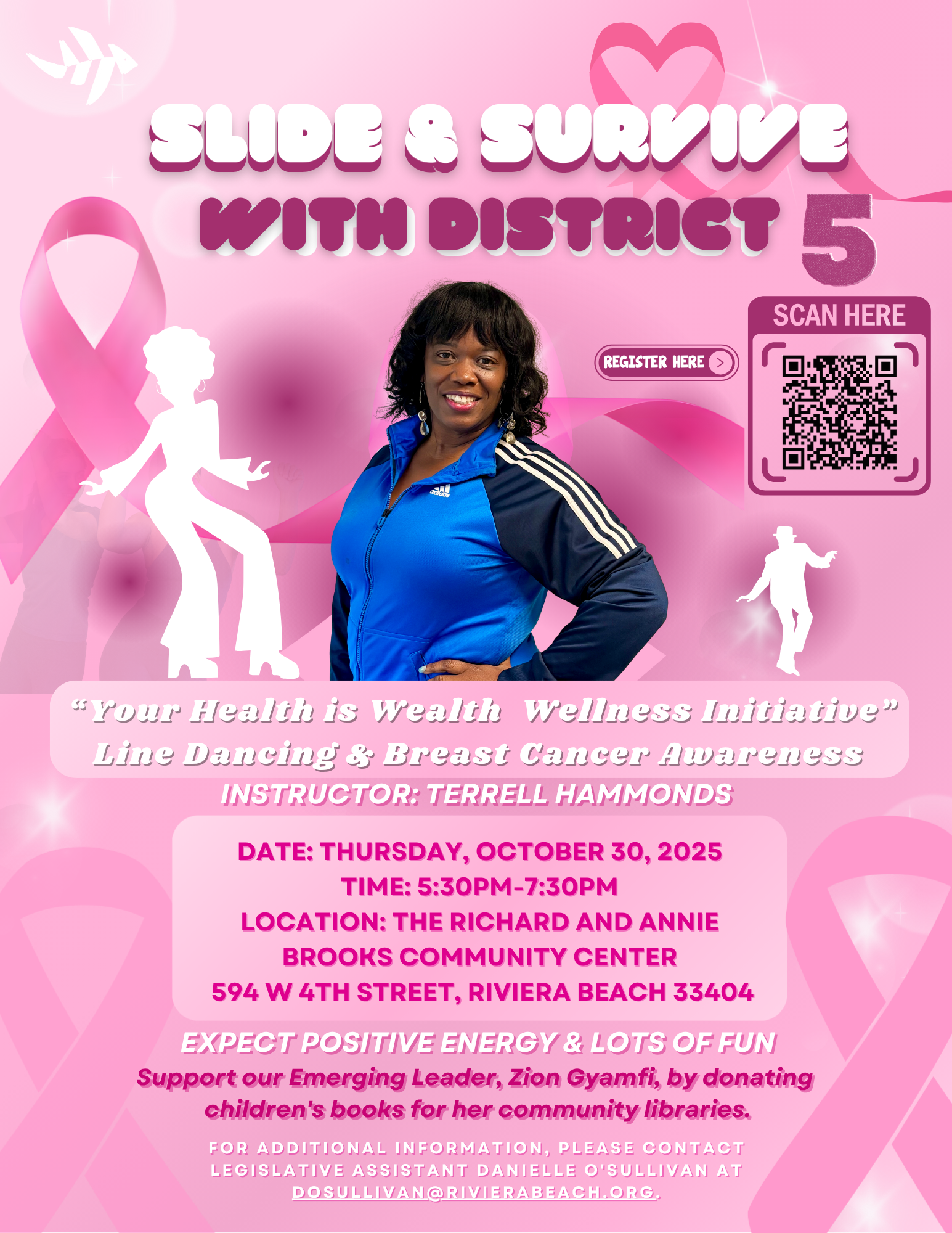 SHOE & SURVIVE WITH DISTRICT 5 SCAN HERE REGISTER HERE s your Health is Wealth Wellness Initiative" Line Dancing & Breast Cancer Awareness INSTRUCTOR: TERRELL HAMMONDS DATE: THURSDAY, OCTOBER 30, 2025 TIME: 5:30PM-7:30PM LOCATION: THE RICHARD AND ANNIE BROOKS COMMUNITY CENTER 594 W 4TH STREET, RIVIERA BEACH 33404 EXPECT POSITIVE ENERGY & LOTS OF FUN Support our Emerging Leader, Zion Gyamfi, by donating children's books for her community libraries. FOR ADDITIONAL INFORMATION, PLEASE CONTACT LEGISLATIVE ASSISTANT DANIELLE O'SULLIVAN AT DOSULLIVAN@RIVIERABEACH.ORG.