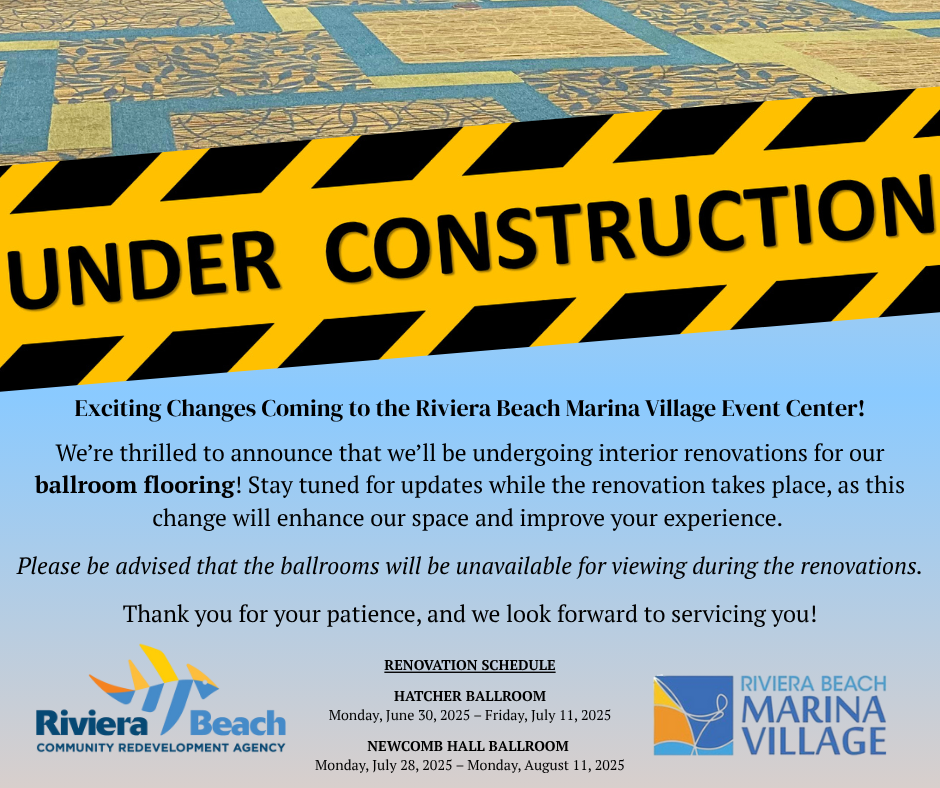 Exciting Changes Coming to the Riviera Beach Marina Village Event Center! We're thrilled to announce that we'll be undergoing interior renovations for our ballroom flooring! Stay tuned for updates while the renovation takes place, as this change will enhance our space and improve your experience. Please be advised that the ballrooms will be unavailable for viewing during the renovations. Thank you for your patience, and we look forward to servicing you! Riviera Beach COMMUNITY REDEVELOPMENT AGENCY RENOVATION SCHEDULE HATCHER BALLROOM Monday, June 30, 2025 - Friday, July 11, 2025 NEWCOMB HALL BALLROOM Monday, July 28, 2025 - Monday, August 11, 2025