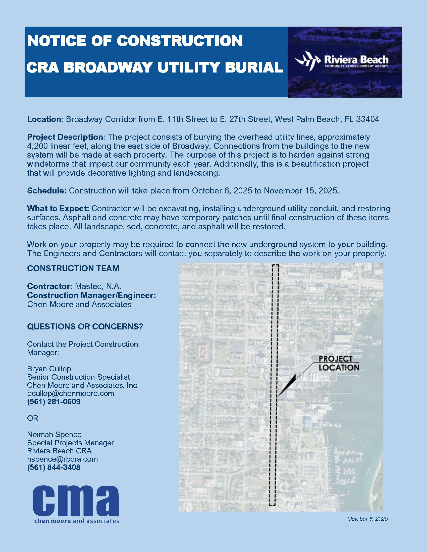 NOTICE OF CONSTRUCTION CRA BROADWAY UTILITY BURIAL Riviera Beach COMMUNITY REDEVELOPMENT AGENCY Location: Broadway Corridor from E. 11th Street to E. 27th Street, West Palm Beach, FL 33404 Project Description: The project consists of burying the overhead utility lines, approximately 4,200 linear feet, along the east side of Broadway. Connections from the buildings to the new system will be made at each property. The purpose of this project is to harden against strong windstorms that impact our community each year. Additionally, this is a beautification project that will provide decorative lighting and landscaping. Schedule: Construction will take place from October 6, 2025 to November 15, 2025. What to Expect: Contractor will be excavating, installing underground utility conduit, and restoring surfaces. Asphalt and concrete may have temporary patches until final construction of these items takes place. All landscape, sod, concrete, and asphalt will be restored. Work on your property may be required to connect the new underground system to your building. The Engineers and Contractors will contact you separately to describe the work on your property. CONSTRUCTION TEAM Contractor: Mastec, N.A. Construction Manager/Engineer: Chen Moore and Associates QUESTIONS OR CONCERNS? Contact the Project Construction Manager: PROJECT LOCATION Bryan Cullop Senior Construction Specialist Chen Moore and Associates, Inc. bcullop@chenmoore.com (561) 281-0609 OR I INTE Neimah Spence Special Projects Manager Riviera Beach CRA nspence@rbcra.com (561) 844-3408 cma chen moore and associates October 6, 2025
