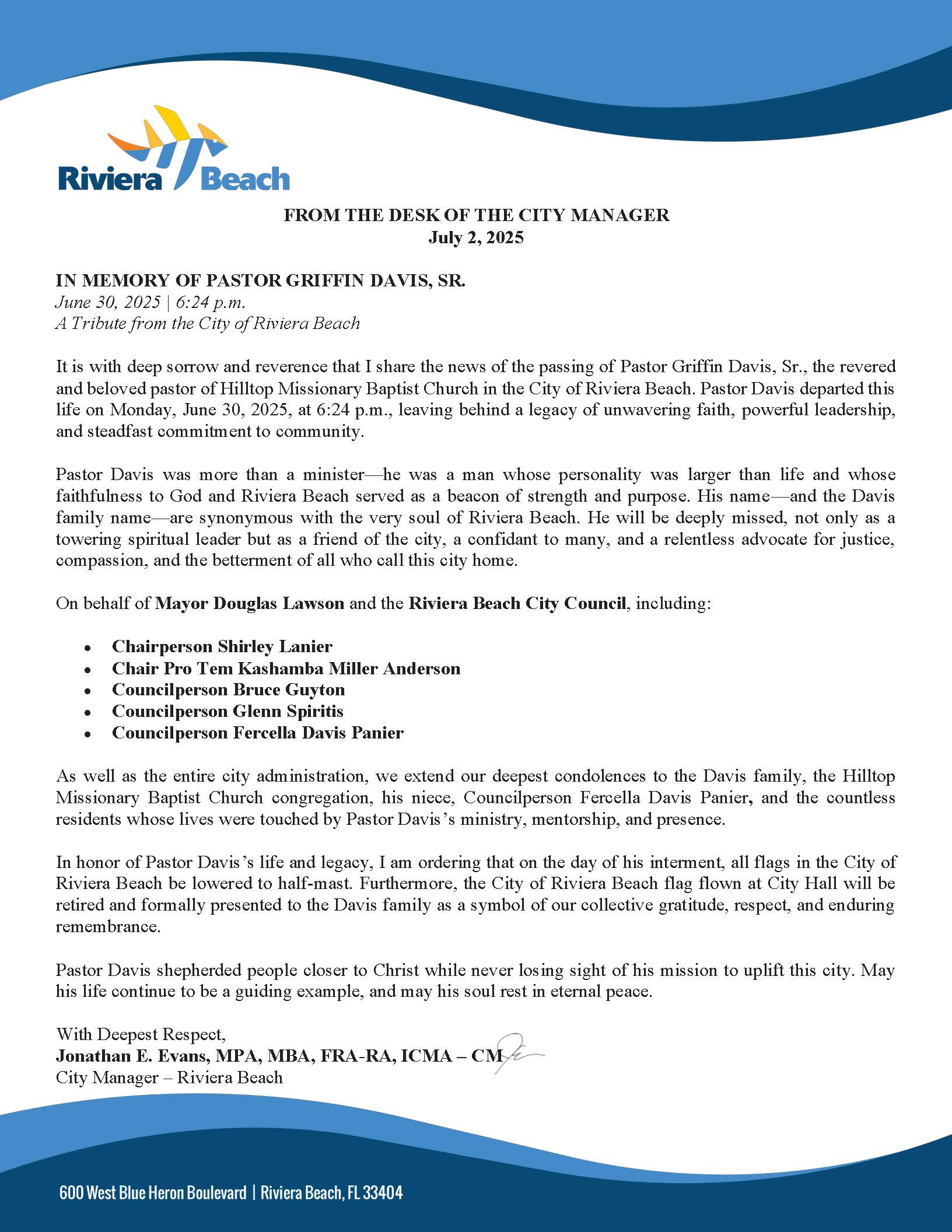 FROM THE DESK OF THE CITY MANAGER July 2, 2025 IN MEMORY OF PASTOR GRIFFIN DAVIS, SR. June 30, 2025 | 6:24 p.m. A Tribute from the City of Riviera Beach It is with deep sorrow and reverence that I share the news of the passing of Pastor Griffin Davis, Sr., the revered and beloved pastor of Hilltop Missionary Baptist Church in the City of Riviera Beach. Pastor Davis departed this life on Monday, June 30, 2025, at 6:24 p.m., leaving behind a legacy of unwavering faith, powerful leadership, and steadfast commitment to community. Pastor Davis was more than a minister—he was a man whose personality was larger than life and whose faithfulness to God and Riviera Beach served as a beacon of strength and purpose. His name—and the Davis family name—are synonymous with the very soul of Riviera Beach. He will be deeply missed, not only as a towering spiritual leader but as a friend of the city, a confidant to many, and a relentless advocate for justice, compassion, and the betterment of all who call this city home. On behalf of Mayor Douglas Lawson and the Riviera Beach City Council, including: • Chairperson Shirley Lanier • Chair Pro Tem Kashamba Miller Anderson • Councilperson Bruce Guyton • Councilperson Glenn Spiritis • Councilperson Fercella Davis Panier As well as the entire city administration, we extend our deepest condolences to the Davis family, the Hilltop Missionary Baptist Church congregation, his niece, Councilperson Fercella Davis Panier, and the countless residents whose lives were touched by Pastor Davis’s ministry, mentorship, and presence. In honor of Pastor Davis’s life and legacy, I am ordering that on the day of his interment, all flags in the City of Riviera Beach be lowered to half-mast. Furthermore, the City of Riviera Beach flag flown at City Hall will be retired and formally presented to the Davis family as a symbol of our collective gratitude, respect, and enduring remembrance. Pastor Davis shepherded people closer to Christ while never losing sight of his mission to uplift this city. May his life continue to be a guiding example, and may his soul rest in eternal peace. With Deepest Respect, Jonathan E. Evans, MPA, MBA, FRA-RA, ICMA – CM City Manager – Riviera Beach