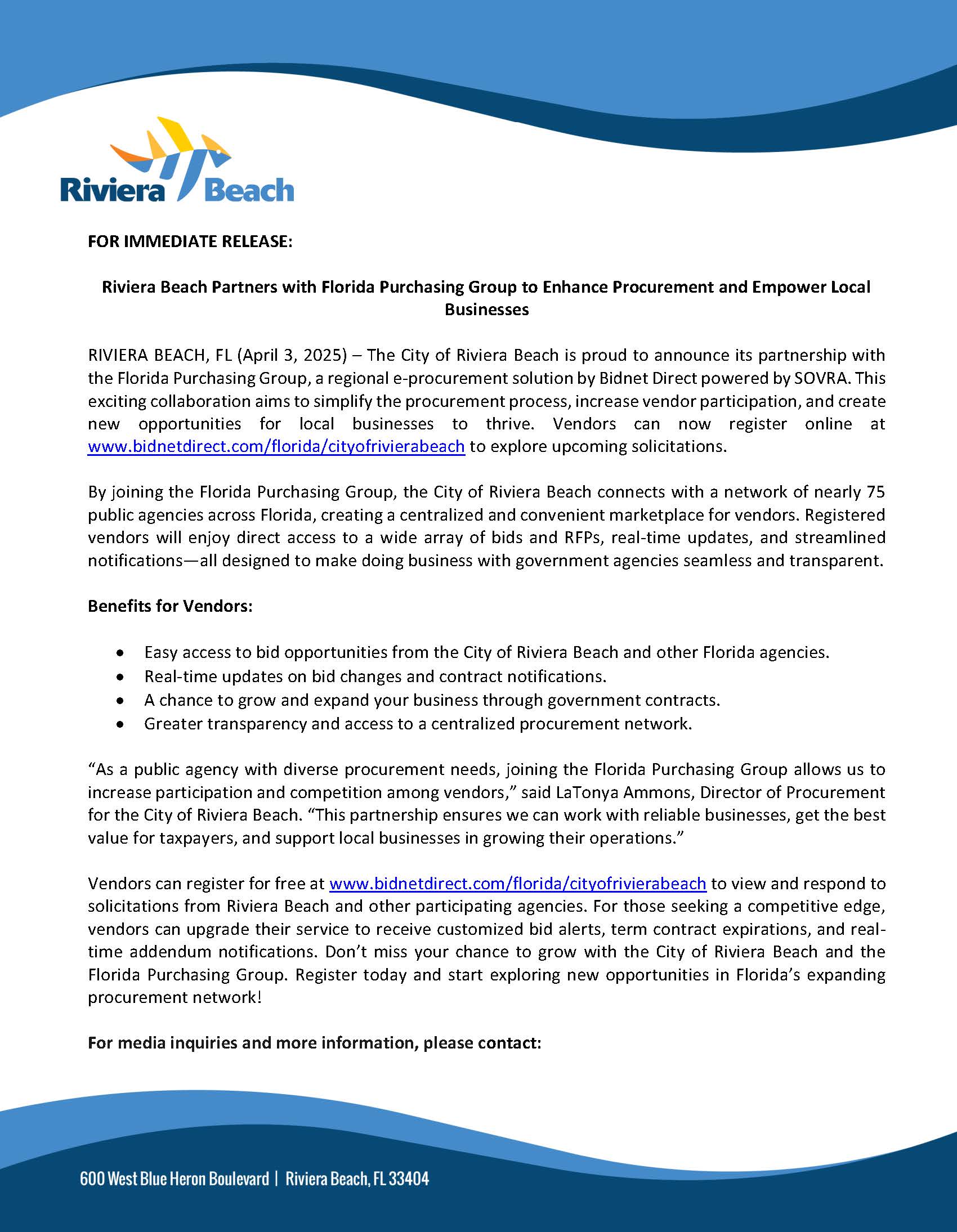 FOR IMMEDIATE RELEASE: Riviera Beach Partners with Florida Purchasing Group to Enhance Procurement and Empower Local Businesses RIVIERA BEACH, FL (April 3, 2025) – The City of Riviera Beach is proud to announce its partnership with the Florida Purchasing Group, a regional e-procurement solution by Bidnet Direct powered by SOVRA. This exciting collaboration aims to simplify the procurement process, increase vendor participation, and create new opportunities for local businesses to thrive. Vendors can now register online at www.bidnetdirect.com/florida/cityofrivierabeach to explore upcoming solicitations. By joining the Florida Purchasing Group, the City of Riviera Beach connects with a network of nearly 75 public agencies across Florida, creating a centralized and convenient marketplace for vendors. Registered vendors will enjoy direct access to a wide array of bids and RFPs, real-time updates, and streamlined notifications—all designed to make doing business with government agencies seamless and transparent. Benefits for Vendors: •Easy access to bid opportunities from the City of Riviera Beach and other Florida agencies. •Real-time updates on bid changes and contract notifications. •A chance to grow and expand your business through government contracts. •Greater transparency and access to a centralized procurement network. “As a public agency with diverse procurement needs, joining the Florida Purchasing Group allows us to increase participation and competition among vendors,” said LaTonya Ammons, Director of Procurement for the City of Riviera Beach. “This partnership ensures we can work with reliable businesses, get the best value for taxpayers, and support local businesses in growing their operations.” Vendors can register for free at www.bidnetdirect.com/florida/cityofrivierabeach to view and respond to solicitations from Riviera Beach and other participating agencies. For those seeking a competitive edge, vendors can upgrade their service to receive customized bid alerts, term contract expirations, and real-time addendum notifications. Don’t miss your chance to grow with the City of Riviera Beach and the Florida Purchasing Group. Register today and start exploring new opportunities in Florida’s expanding procurement network! For media inquiries and more information, please contact: