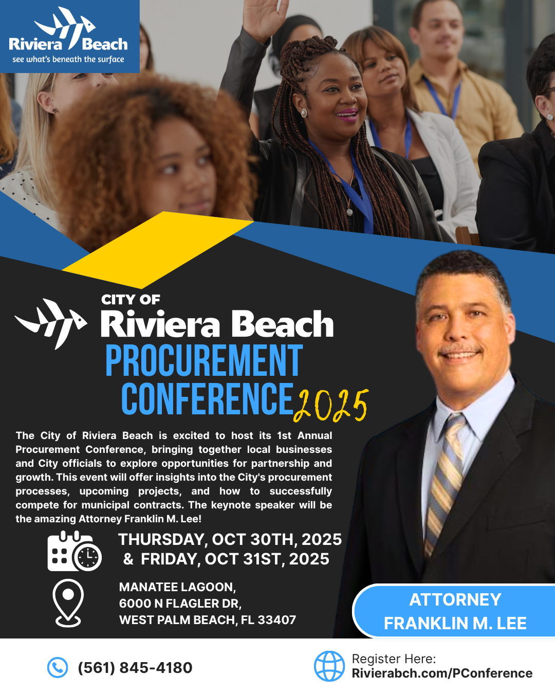 CITY OF Riviera Beach PROCUREMENT CONFERENCE 2025 The City of Riviera Beach is excited to host its 1st Annual Procurement Conference, bringing together local businesses and City officials to explore opportunities for partnership and growth. This event will offer insights into the City's procurement processes, upcoming projects, and how to successfully compete for municipal contracts. The keynote speaker will be the amazing Attorney Franklin M. Lee! THURSDAY, OCT 30TH, 2025 & FRIDAY, OCT 31ST, 2025 MANATEE LAGOON, 6000 N FLAGLER DR, WEST PALM BEACH, FL 33407 (561) 845-4180 ATTORNEY FRANKLIN M. LEE Register Here: Rivierabch.com/PConference