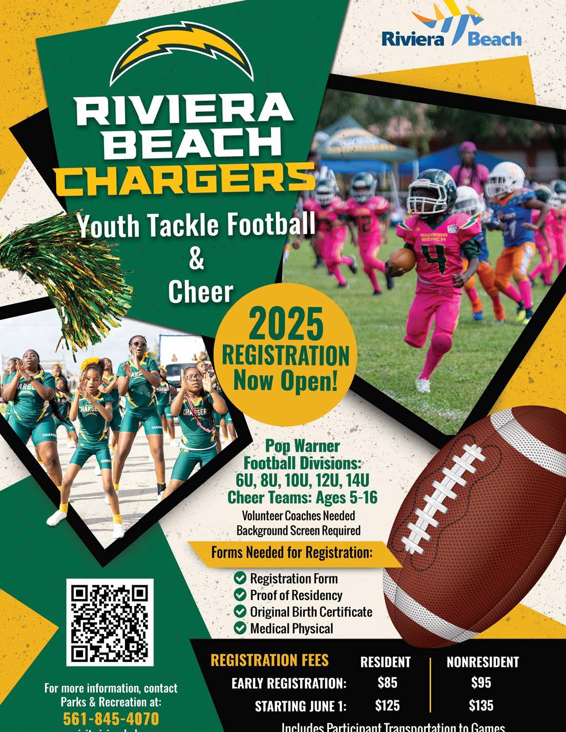 RIVIERA BEACH CHARGERS Youth Tackle Football & Cheer 2025 REGISTRATION Now Open! For more information, contact Parks & Recreation at: 561-845-4070 Pop Warner Football Divisions: GU, 8U, 10U, 12U, 14U Cheer Teams: Ages 5-16 Volunteer Coaches Needed Background Screen Required Forms Needed for Registration: Registration Form Proof of Residency Original Birth Certificate Medical Physical REGISTRATION FEES RESIDENT EARLY REGISTRATION: $85 STARTING JUNE 1: $125 NONRESIDENT $95 $135 Includas Porticinent Transnortation to Camps