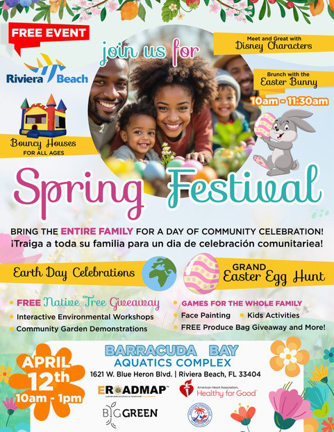FREE EVENT join us for Meet and Great with Disney Characters Riviera a Beach Saster Bunnu 10am - 11:30am Beuncy Houses FOR ALL AGES Spring Festieal BRING THE ENTIRE FAMILY FOR A DAY OF COMMUNITY CELEBRATION! ¡Traiga a toda su familia para un dia de celebración comunitariea! Earth Day Celebrations GRAND Easter Egg Hunt • FREE Natie Tree Gieeaueay • Interactive Environmental Workshops Community Garden Demonstrations • GAMES FOR THE WHOLE FAMILY Face Painting • Kids Activities FREE Produce Bag Giveaway and More! APRIL 12th 10am 1pm BARRACUDAY BAY AQUATICS COMPLEX 1621 W. Blue Heron Bivd. | Riviera Beach, FL 33404 READMAP Healthy for Good G GREEN