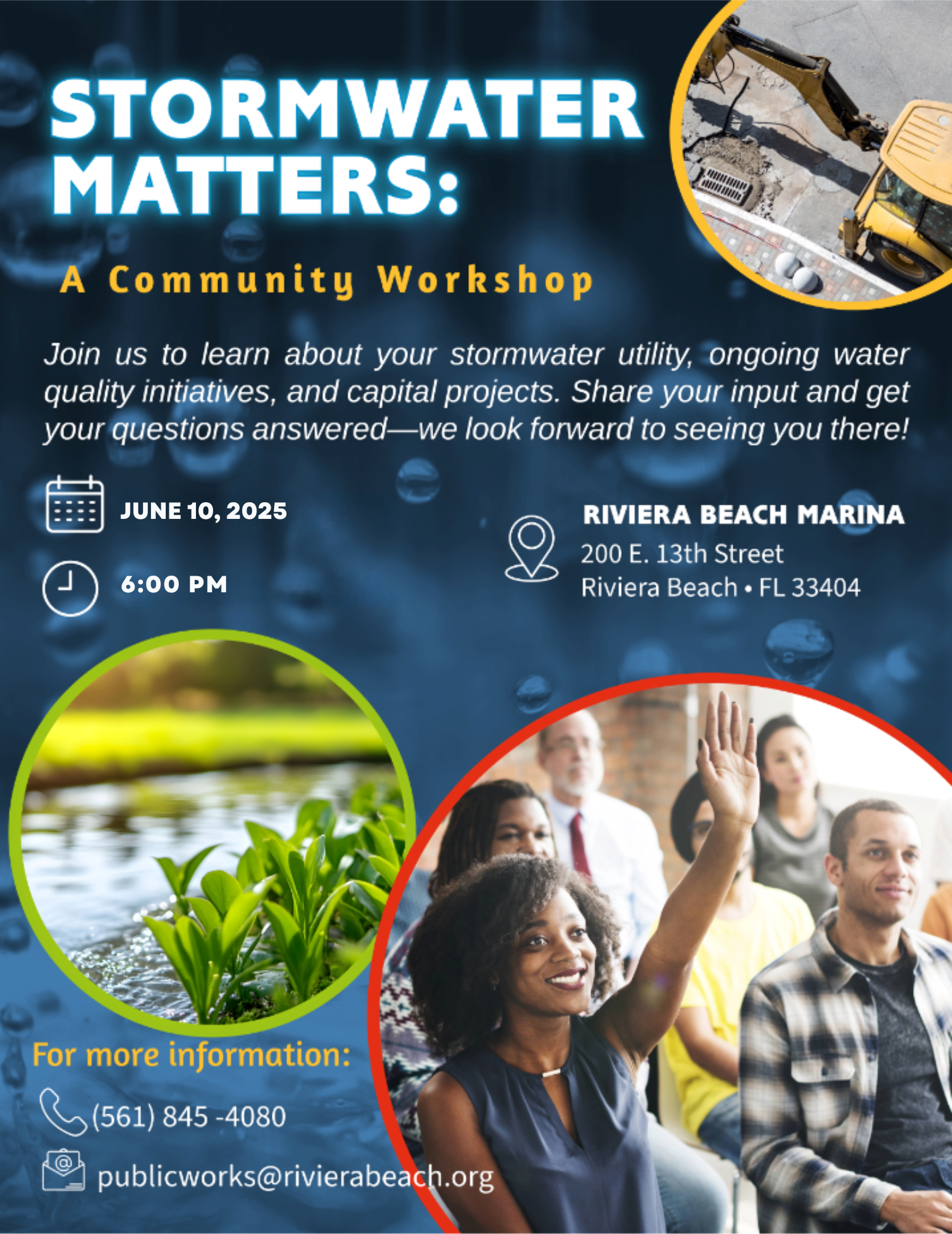STORMWATER MATTERS: A Community Workshop Join us to learn about your stormwater utility, ongoing water quality initiatives, and capital projects. Share your input and get your questions answered—we look forward to seeing you there! JUNE 10, 2025 6:00 PM RIVIERA BEACH MARINA 200 E. 13th Street Riviera Beach • FL 33404 For more information: ? (561) 845 -4080 publicworks@rivierabeach.org