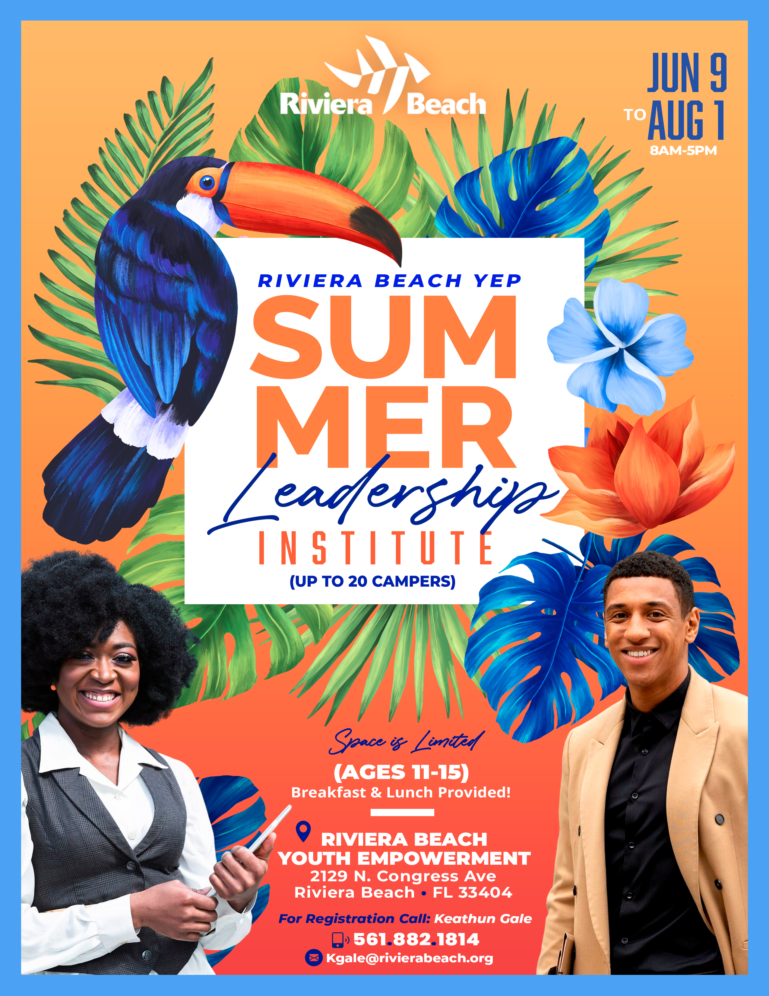 RIVIERA BEACH YEP SUM MER Leadership INSTITUTE NSTITUT (UP TO 20 CAMPERS) Space is Limited (AGES 11-15) Breakfast & Lunch Provided! RIVIERA BEACH YOUTH EMPOWERMENT 2129 N. Congress Ave Riviera Beach • FL 33404 For Registration Call: Keathun Gale 1561.882.1814 Kgale@rivierabeach.org